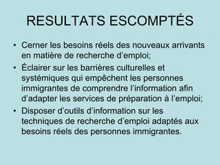 RESULTATS ESCOMPTÉS
• Cerner les besoins réels des nouveaux arrivants
en matière de recherche d’emploi;
• Éclairer sur les barrières culturelles et
systémiques qui empêchent les personnes
immigrantes de comprendre l’information afin
d’adapter les services de préparation à l’emploi;
• Disposer d’outils d’information sur les
techniques de recherche d’emploi adaptés aux
besoins réels des personnes immigrantes.
 