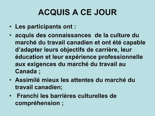 ACQUIS A CE JOUR
• Les participants ont :
• acquis des connaissances de la culture du
marché du travail canadien et ont été capable
d’adapter leurs objectifs de carrière, leur
éducation et leur expérience professionnelle
aux exigences du marché du travail au
Canada ;
• Assimilé mieux les attentes du marché du
travail canadien;
• Franchi les barrières culturelles de
compréhension ;
 