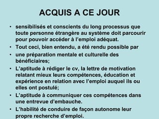 ACQUIS A CE JOUR
• sensibilisés et conscients du long processus que
toute personne étrangère au système doit parcourir
pour pouvoir accéder à l’emploi adéquat.
• Tout ceci, bien entendu, a été rendu possible par
• une préparation mentale et culturelle des
bénéficiaires;
• L’aptitude à rédiger le cv, la lettre de motivation
relatant mieux leurs compétences, éducation et
expérience en relation avec l’emploi auquel ils ou
elles ont postulé;
• L’aptitude à communiquer ces compétences dans
une entrevue d’embauche.
• L’habilité de conduire de façon autonome leur
propre recherche d’emploi.
 
