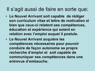 Il s’agit aussi de faire en sorte que:
• Le Nouvel Arrivant soit capable de rédiger
son curriculum vitae et lettre de motivation si
bien que ceux-ci relatent ses compétences,
éducation et expérience qui soient en
relation avec l’emploi auquel il postule.
• Le Nouvel Arrivant acquière les
compétences nécessaires pour pouvoir
conduire de façon autonome sa propre
recherche d’emploi et soit capable de
communiquer ses compétences dans une
entrevue d’embauche.
 
