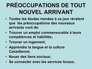 PRÉOCCUPATIONS DE TOUT
NOUVEL ARRIVANT
• Toutes les études menées à ce jour révèlent
que les préoccupations des nouveaux
arrivants vont de:
• Trouver un emploi commensurable à leurs
compétences et habilités;
• Trouver un logement;
• Apprendre la langue et la culture
Canadienne;
• Nouer des liens sociaux;
• Se connecter avec les services locaux.
 