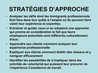 STRATÉGIES D’APPROCHE
• Analyser les défis dont les immigrants professionnels
font face dans leur quête à l’emploi où ils peuvent faire
valoir leur expérience et expertise;
• Entraîner et guider ceux-ci en adoptant une approche
qui prenne en considération le fait que leurs
employeurs potentiels sont différents culturellement
d'eux;
• Apprendre aux clients comment analyser leur
expérience professionnelle
• Expliquer aux clients comment établir des réseaux et y
naviguer efficacement
• Identifier les possibilités de s’impliquer dans les
activités de volontariat qui puissent leur procurer de
l’expérience Canadienne de travail.
 