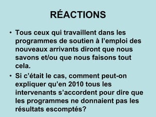 RÉACTIONS
• Tous ceux qui travaillent dans les
programmes de soutien à l’emploi des
nouveaux arrivants diront que nous
savons et/ou que nous faisons tout
cela.
• Si c’était le cas, comment peut-on
expliquer qu’en 2010 tous les
intervenants s’accordent pour dire que
les programmes ne donnaient pas les
résultats escomptés?
 