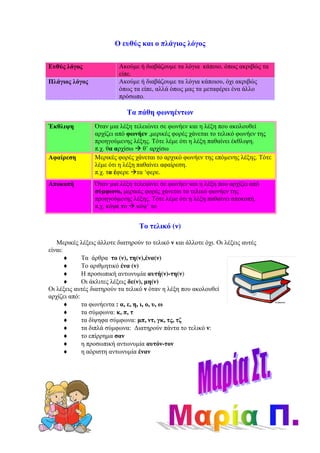 Ο ευθύς και ο πλάγιος λόγος
Ευθύς λόγος Ακούµε ή διαβάζουµε τα λόγια κάποιο, όπως ακριβώς τα
είπε.
Πλάγιος λόγος Ακούµε ή διαβάζουµε τα λόγια κάποιου, όχι ακριβώς
όπως τα είπε, αλλά όπως µας τα µεταφέρει ένα άλλο
πρόσωπο.
Τα πάθη φωνηέντων
Το τελικό (ν)
Μερικές λέξεις άλλοτε διατηρούν το τελικό ν και άλλοτε όχι. Οι λέξεις αυτές
είναι:
♦ Τα άρθρα το (ν), τη(ν),ένα(ν)
♦ Το αριθµητικό ένα (ν)
♦ Η προσωπική αντωνυµία αυτή(ν)-τη(ν)
♦ Οι άκλιτες λέξεις δε(ν), µη(ν)
Οι λέξεις αυτές διατηρούν τα τελικό ν όταν η λέξη που ακολουθεί
αρχίζει από:
♦ τα φωνήεντα : α, ε, η, ι, ο, υ, ω
♦ τα σύµφωνα: κ, π, τ
♦ τα δίψηφα σύµφωνα: µπ, ντ, γκ, τς, τζ
♦ τα διπλά σύµφωνα: ∆ιατηρούν πάντα το τελικό ν:
♦ το επίρρηµα σαν
♦ η προσωπική αντωνυµία αυτόν-τον
♦ η αόριστη αντωνυµία έναν
Έκθλιψη Όταν µια λέξη τελειώνει σε φωνήεν και η λέξη που ακολουθεί
αρχίζει από φωνήεν ,µερικές φορές χάνεται το τελικό φωνήεν της
προηγούµενης λέξης. Τότε λέµε ότι η λέξη παθαίνει έκθλιψη.
π.χ. θα αρχίσω θ’ αρχίσω
Αφαίρεση Μερικές φορές χάνεται το αρχικό φωνήεν της επόµενης λέξης. Τότε
λέµε ότι η λέξη παθαίνει αφαίρεση.
π.χ. τα έφερε τα ‘φερε.
Αποκοπή Όταν µια λέξη τελειώνει σε φωνήεν και η λέξη που αρχίζει από
σύµφωνο, µερικές φορές χάνεται το τελικό φωνήεν της
προηγούµενης λέξης. Τότε λέµε ότι η λέξη παθαίνει αποκοπή.
π.χ. κόψε το κόψ’ το
 