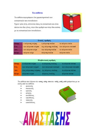 Τα επίθετα
Τα επίθετα περιγράφουν ένα χαρακτηριστικό των
ουσιαστικών που συνοδεύουν.
Έχουν τρία γένη, κλίνονται όπως τα ουσιαστικά και είναι
πάντα στο ίδιο γένος, στον ίδιο αριθµό και στην ίδια πτώση
µε τα ουσιαστικά που συνοδεύουν.
Ενικός αριθµός
Ονοµ. ο πέτρινος τοίχος η πέτρινη σκάλα το πέτρινο σπίτι
Γεν. του πέτρινου τοίχου της πέτρινης σκάλας του πέτρινου σπιτιού
Αιτ. τον πέτρινο τοίχο την πέτρινη σκάλα το πέτρινο σπίτι
Κλητ. πέτρινε τοίχε πέτρινη σκάλα πέτρινο σπίτι
Πληθυντικός αριθµός
Ονοµ. οι πέτρινοι τοίχοι οι πέτρινες σκάλες τα πέτρινα σπίτια
Γεν. των πέτρινων τοίχων των πέτρινων σκάλων των πέτρινων σπιτιών
Αιτ. τους πέτρινους τοίχους τις πέτρινες σκάλες τα πέτρινα σπίτια
Κλητ. πέτρινοι τοίχοι πέτρινες σκάλες πέτρινα σπίτια
Τα επίθετα που λήγουν σε –ινος, -ινη, -ινο και –ινός ,-ινή ,-ινό γράφονται µε -ι-
εκτός από τα επίθετα
• φωτεινός
• σκοτεινός
• ορεινός
• φτηνός
• ανεύθυνος
• υπεύθυνος
• ταπεινός
• επικίνδυνος
 