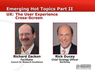Emerging Hot Topics Part II
UX: The User Experience
    Cross-Screen




    Richard Zackon                    Rick Ducey
           Facilitator              Chief Strategy Officer
  Council for Research Excellence         BIA/Kelsey
 