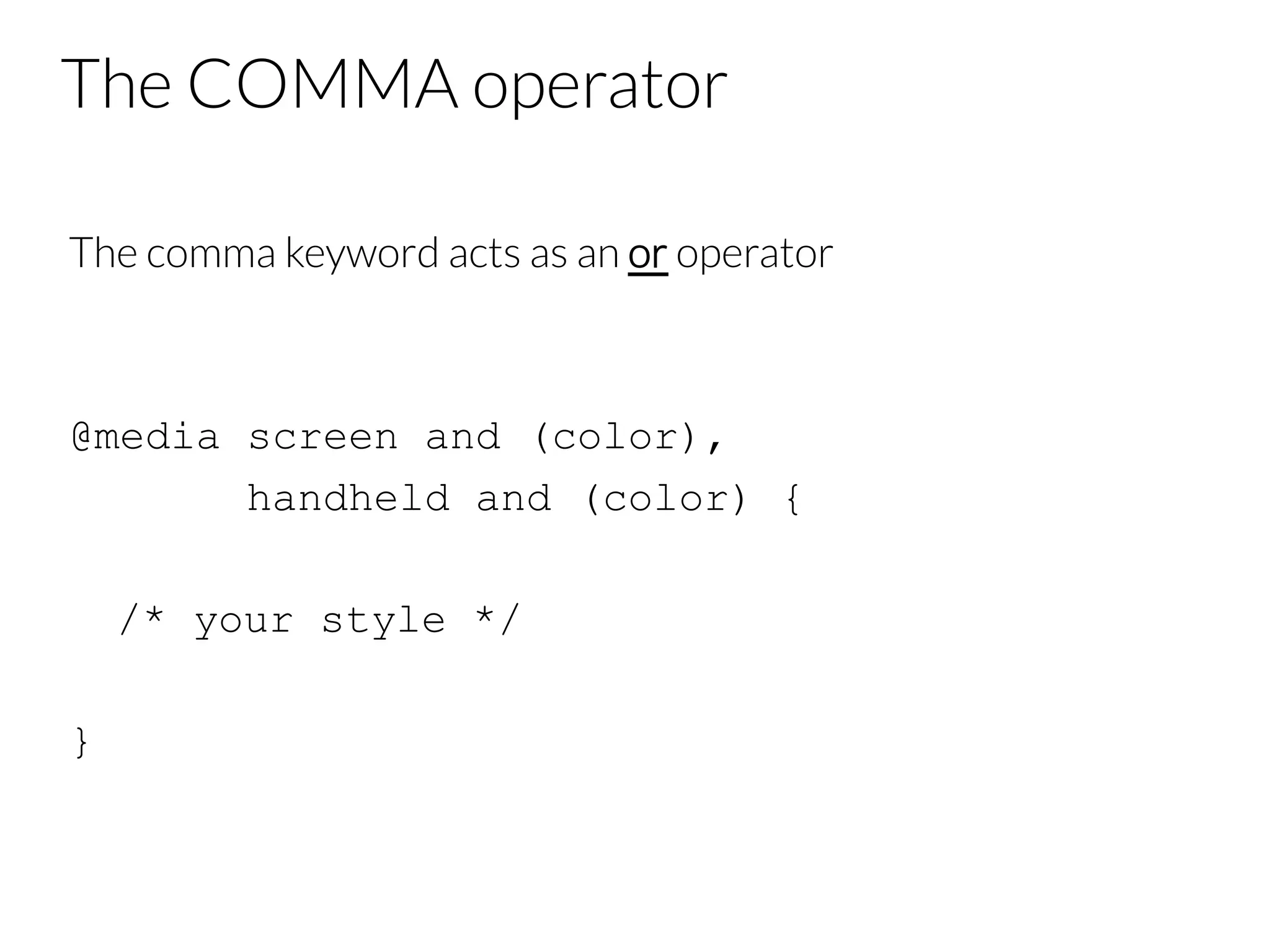 The COMMA operator The comma keyword acts as an or operator @media screen and (color), handheld and (color) { /* your style */ } 