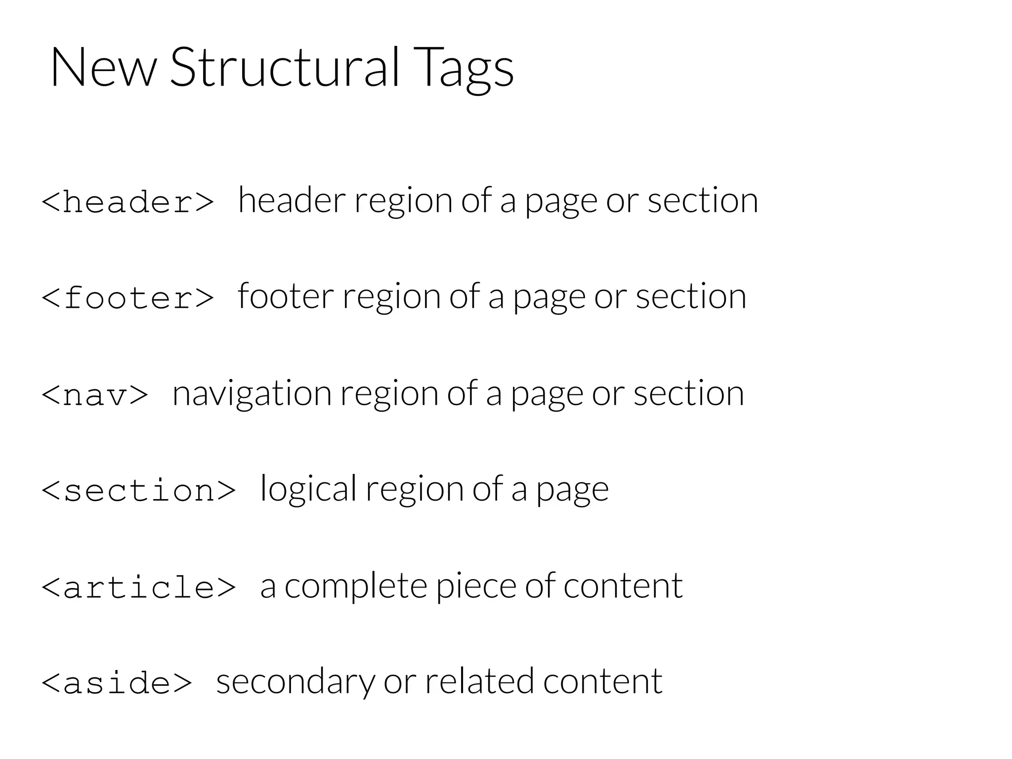 New Structural Tags <header> header region of a page or section <footer> footer region of a page or section <nav> navigation region of a page or section <section> logical region of a page <article> a complete piece of content <aside> secondary or related content 