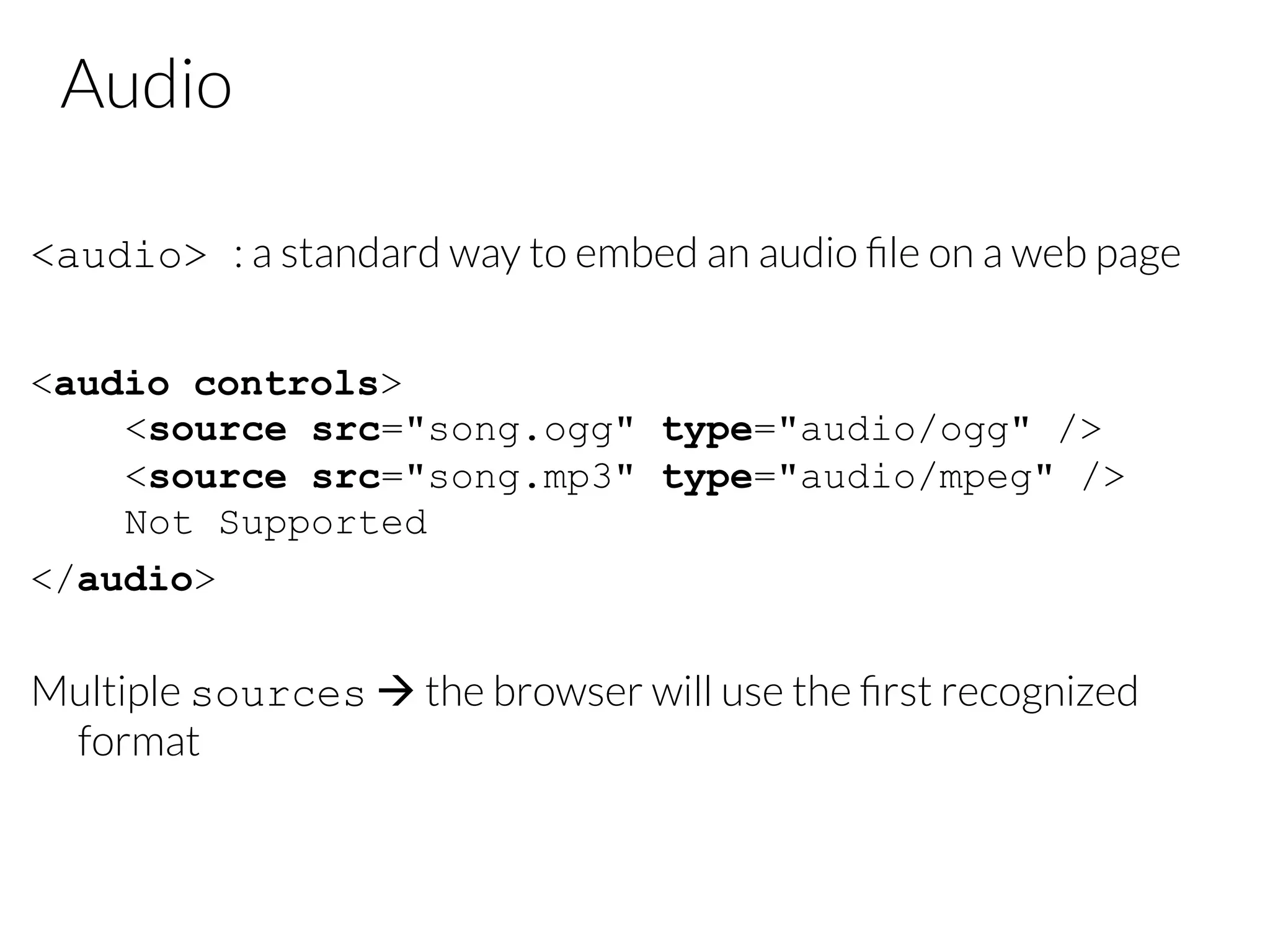 Audio <audio> : a standard way to embed an audio ﬁle on a web page <audio controls> <source src="song.ogg" type="audio/ogg" /> <source src="song.mp3" type="audio/mpeg" /> Not Supported </audio> Multiple sources à the browser will use the ﬁrst recognized format 