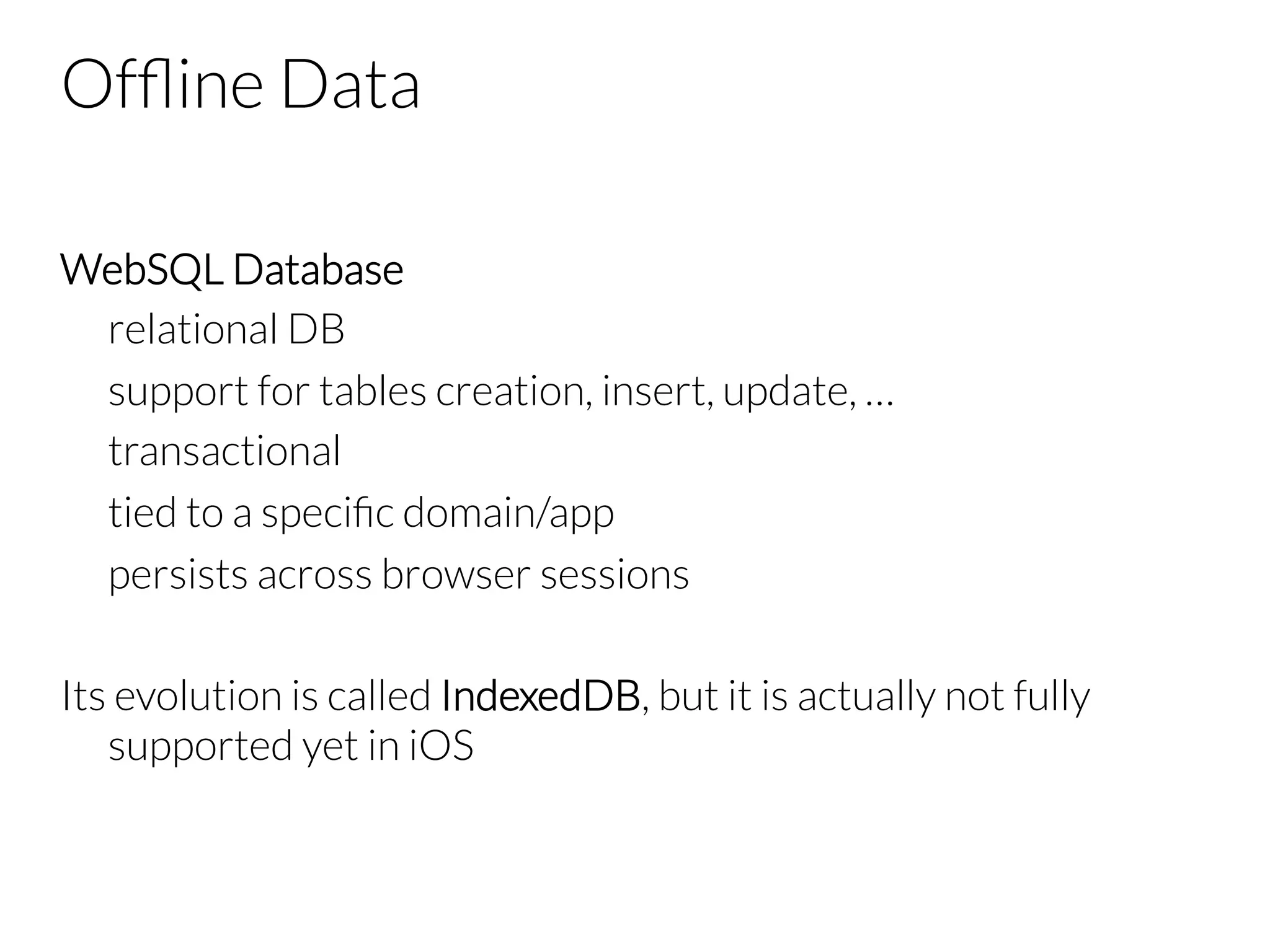 Ofﬂine Data WebSQL Database relational DB support for tables creation, insert, update, … transactional tied to a speciﬁc domain/app persists across browser sessions Its evolution is called IndexedDB, but it is actually not fully supported yet in iOS 