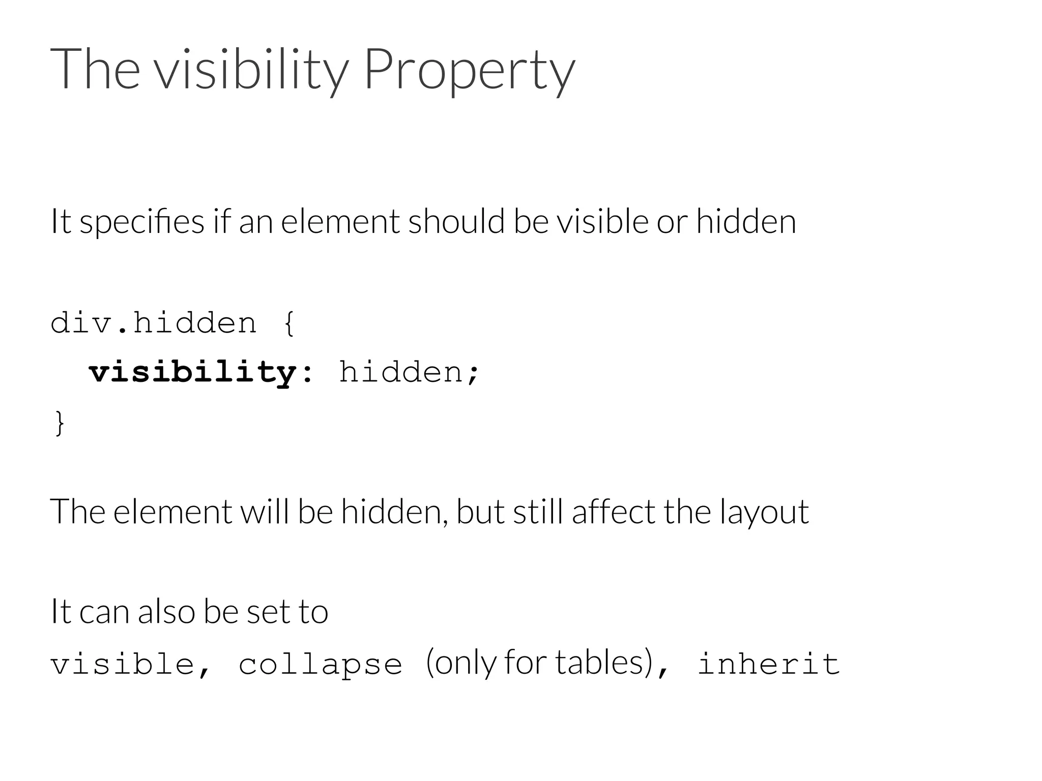 The visibility Property It speciﬁes if an element should be visible or hidden div.hidden { visibility: hidden; } The element will be hidden, but still affect the layout It can also be set to visible, collapse (only for tables), inherit 