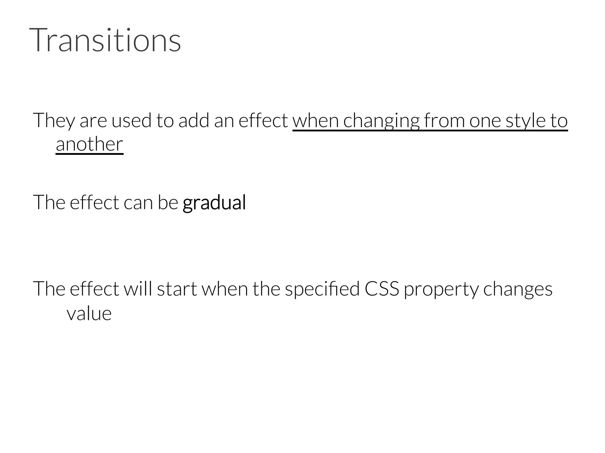 Transitions They are used to add an effect when changing from one style to another The effect can be gradual The effect will start when the speciﬁed CSS property changes value 