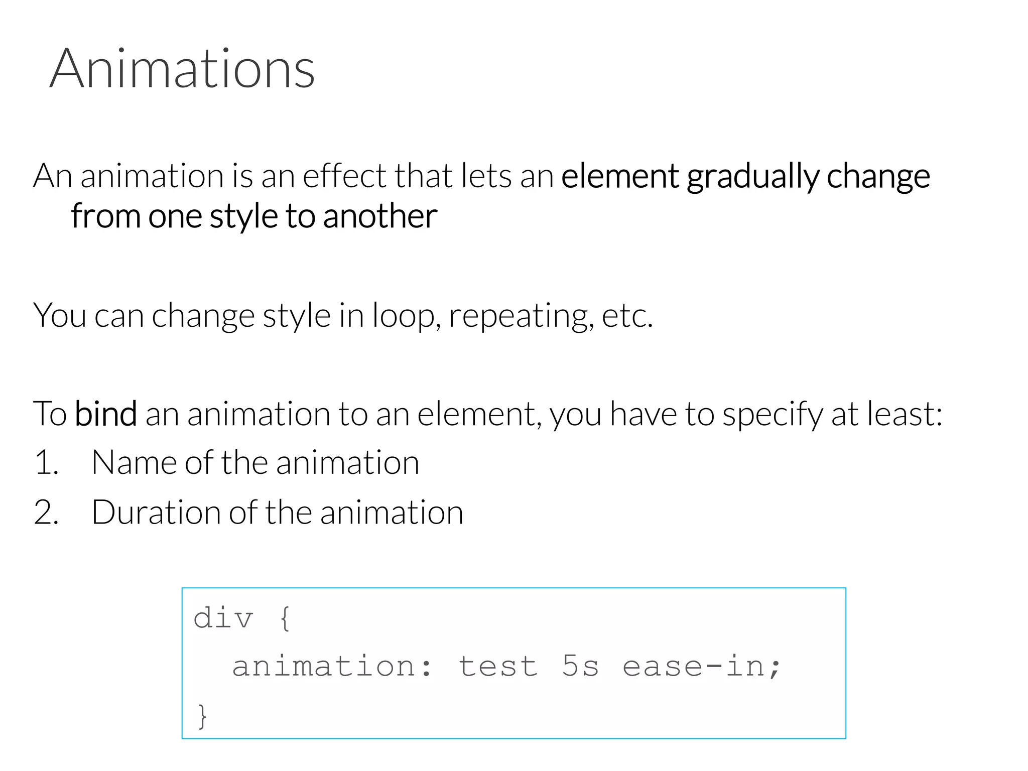 Animations An animation is an effect that lets an element gradually change from one style to another You can change style in loop, repeating, etc. To bind an animation to an element, you have to specify at least: 1.  Name of the animation 2.  Duration of the animation div { animation: test 5s ease-in; } 