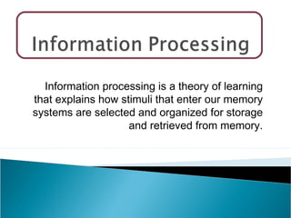 Information processing is a theory of learning
that explains how stimuli that enter our memory
systems are selected and organized for storage
and retrieved from memory.
 
