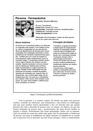 Figura 7. Persona para o perfil de Farmacêutico.

Com as personas e os cenários criados, foi reunido um grupo com possíveis
usuários, contendo um enfermeiro, uma farmacêutica e uma técnica em enfermagem
para que esses artefatos fossem apresentados a eles. Foi deixado claro que aquelas
personas não eram a descrição de pessoas reais, no entanto, seu objetivo era que elas
fossem ilustrações de pessoas reais e acontecimentos dos quais deveria lembrar ao
projetar a solução. Primeiramente lhes foram apresentados cartões com as personas.
Após um período de exame dos cartões pelo grupo, lhes foi questionado se lembravam
de pessoas com quem já trabalharam em algum momento ou trabalhavam na ocasião
que se parecesse com as descrições que lhes foram entregues. Todos os representantes

 