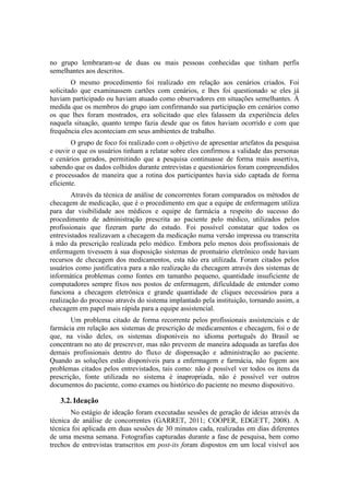 no grupo lembraram-se de duas ou mais pessoas conhecidas que tinham perfis
semelhantes aos descritos.
O mesmo procedimento foi realizado em relação aos cenários criados. Foi
solicitado que examinassem cartões com cenários, e lhes foi questionado se eles já
haviam participado ou haviam atuado como observadores em situações semelhantes. À
medida que os membros do grupo iam confirmando sua participação em cenários como
os que lhes foram mostrados, era solicitado que eles falassem da experiência deles
naquela situação, quanto tempo fazia desde que os fatos haviam ocorrido e com que
frequência eles aconteciam em seus ambientes de trabalho.
O grupo de foco foi realizado com o objetivo de apresentar artefatos da pesquisa
e ouvir o que os usuários tinham a relatar sobre eles confirmou a validade das personas
e cenários gerados, permitindo que a pesquisa continuasse de forma mais assertiva,
sabendo que os dados colhidos durante entrevistas e questionários foram compreendidos
e processados de maneira que a rotina dos participantes havia sido captada de forma
eficiente.
Através da técnica de análise de concorrentes foram comparados os métodos de
checagem de medicação, que é o procedimento em que a equipe de enfermagem utiliza
para dar visibilidade aos médicos e equipe de farmácia a respeito do sucesso do
procedimento de administração prescrita ao paciente pelo médico, utilizados pelos
profissionais que fizeram parte do estudo. Foi possível constatar que todos os
entrevistados realizavam a checagem da medicação numa versão impressa ou transcrita
à mão da prescrição realizada pelo médico. Embora pelo menos dois profissionais de
enfermagem tivessem à sua disposição sistemas de prontuário eletrônico onde haviam
recursos de checagem dos medicamentos, esta não era utilizada. Foram citados pelos
usuários como justificativa para a não realização da checagem através dos sistemas de
informática problemas como fontes em tamanho pequeno, quantidade insuficiente de
computadores sempre fixos nos postos de enfermagem, dificuldade de entender como
funciona a checagem eletrônica e grande quantidade de cliques necessários para a
realização do processo através do sistema implantado pela instituição, tornando assim, a
checagem em papel mais rápida para a equipe assistencial.
Um problema citado de forma recorrente pelos profissionais assistenciais e de
farmácia em relação aos sistemas de prescrição de medicamentos e checagem, foi o de
que, na visão deles, os sistemas disponíveis no idioma português do Brasil se
concentram no ato de prescrever, mas não preveem de maneira adequada as tarefas dos
demais profissionais dentro do fluxo de dispensação e administração ao paciente.
Quando as soluções estão disponíveis para a enfermagem e farmácia, não fogem aos
problemas citados pelos entrevistados, tais como: não é possível ver todos os itens da
prescrição, fonte utilizada no sistema é inapropriada, não é possível ver outros
documentos do paciente, como exames ou histórico do paciente no mesmo dispositivo.

3.2. Ideação
No estágio de ideação foram executadas sessões de geração de ideias através da
técnica de análise de concorrentes (GARRET, 2011; COOPER, EDGETT, 2008). A
técnica foi aplicada em duas sessões de 30 minutos cada, realizadas em dias diferentes
de uma mesma semana. Fotografias capturadas durante a fase de pesquisa, bem como
trechos de entrevistas transcritos em post-its foram dispostos em um local visível aos

 