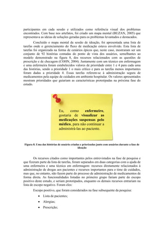participantes em cada sessão e utilizados como referência visual dos problemas
encontrados. Com base nos artefatos, foi criado um mapa mental (BUZAN, 2005) que
representava as ideias de soluções geradas para os problemas levantados e destacados.
Concluído o mapa mental da sessão de ideação, foi apresentada uma lista de
tarefas onde o gerenciamento do fluxo de medicação estava envolvido. Esta lista de
tarefas foi organizada na forma de cenários épicos que, neste caso, mostraram ser um
conjunto de 92 histórias contadas do ponto de vista dos usuários, semelhantes ao
modelo demonstrado na figura 8, dos recursos relacionados com as questões de
prescrição e de checagem (COHN, 2004). Juntamente com um técnico em enfermagem
e uma enfermeira foram estabelecidos valores de prioridade entre 1 e 4 para cada uma
das histórias, sendo a prioridade 1 o mais crítico e para as tarefas menos importantes
foram dadas a prioridade 4. Essas tarefas referem-se à administração segura de
medicamentos pela equipe de cuidados em ambiente hospitalar. Os valores apresentados
mostram prioridades que guiariam as características prototipadas na próxima fase do
estudo.

Eu,
como
enfermeiro,
gostaria de visualizar as
medicações suspensas pelo
médico, para não continuar a
administrá-las ao paciente.

Figura 8. Uma das histórias de usuário criadas e priorizadas junto com usuários durante a fase de
ideação

Os recursos citados como importantes pelos entrevistados na fase de pesquisa e
que fizeram parte da lista de tarefas, foram separados em duas categorias com a ajuda de
uma enfermeira e uma técnica em enfermagem: recursos diretamente relacionados à
administração de drogas aos pacientes e recursos importantes para o time de cuidados,
mas que, no entanto, não fazem parte do processo de administração de medicamentos de
forma direta. As funcionalidades listadas no primeiro grupo fariam parte do escopo
positivo deste estudo, e seriam prototipados, enquanto os demais recursos entrariam na
lista de escopo negativo. Foram eles:
Escopo positivo, que foram considerados na fase subsequente da pesquisa:


Lista de pacientes;



Alergias;



Prescrição;

 