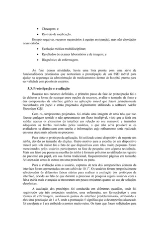 

Checagem; e



Rastreio de medicação.

Escopo negativo, recursos necessários à equipe assistencial, mas não abordados
nesse estudo:


Evolução médica multidisciplinar;



Resultados de exames laboratórios e de imagem; e



Diagnóstico de enfermagem.

Ao final dessas atividades, havia uma lista pronta com uma série de
funcionalidades priorizadas que norteariam a prototipação de um SSD móvel para
ajudar na segurança da administração de medicamentos dentro do hospital pronta para
ser validada com possíveis usuários.

3.3. Prototipação e avaliação
Baseado nos recursos definidos, o primeiro passo da fase de prototipação foi o
de elaborar a forma de navegar entre opções de recursos, avaliar o tamanho da fonte e
dos componentes da interface gráfica na aplicação móvel que foram primeiramente
rascunhados em papel e então projetados digitalmente utilizando o software Adobe
Photoshop CS5.
Com os componentes projetados, foi criada uma imagem de uma tela que não
fizesse qualquer sentido e não apresentasse um fluxo inteligível, visto que a ideia era
validar apenas os elementos da interface em relação ao seu manuseio e tamanhos
adequados às tarefas realizadas pelos usuários, o que não seria possível se os
avaliadores se distraíssem com tarefas e informações cujo refinamento seria realizado
em uma etapa mais adiante no processo.
Para testar o protótipo da aplicação, foi utilizado como dispositivo de suporte um
tablet, devido ao tamanho do display. Outro motivo para a escolha de um dispositivo
móvel com tela maior foi o fato de que dispositivos com telas muito pequenas foram
mencionados pelos usuários participantes na fase de pesquisa com alguma resistência.
Mais um fator que pesou na escolha do tablet é formato próximo ao utilizado no registro
do paciente em papel, em sua forma tradicional, frequentemente páginas em tamanho
A4 anexadas umas às outras em uma prancheta ou pasta.
Para a avaliação com o usuário, capturas de tela dos componentes comuns da
interface foram apresentadas em um tablet de 10.1”. Os usuários foram propositalmente
selecionados de diferentes faixas etárias para realizar a avaliação dos protótipos da
interface, devido ao fato de que durante o processo de pesquisa alguns usuários com a
faixa etária mais avançada se mostraram um pouco reticentes quanto ao uso de soluções
eletrônicas.
A avaliação dos protótipos foi conduzida em diferentes ocasiões, onde foi
requisitado que três potenciais usuários, uma enfermeira, um farmacêutico e uma
técnica de enfermagem, avaliassem pontos da interface predeterminados, atribuindo a
eles uma pontuação de 1 a 5, onde a pontuação 5 significa que o desempenho alcançado
foi excelente e 1 era atribuído a pontos muito ruins. Os itens que foram solicitados para

 