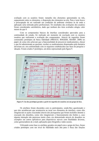 avaliação com os usuários foram: tamanho dos elementos apresentados na tela,
espaçamento entre os elementos, e disposição dos elementos na tela. Para o teste houve
a preocupação de ser realizado em condições de ambiente similares às de onde a
aplicação seria utilizada pelos profissionais. Os resultados das avaliações dos usuários
foram considerados satisfatórios, dado que nenhum dos itens avaliados atingiu valor
menor do que 4.
Com os componentes básicos da interface considerados aprovados para a
continuidade do estudo, foi realizado um momento de cocriação com os mesmos
usuários que realizaram a avaliação dos componentes. Através de sugestões foram
construídos protótipos de baixa fidelidade (PREECE, ROGERS, SHARP, 2008) no
papel, de como eles achavam que a funcionalidade de prescrever medicamentos, checar
o que foi administrado ao paciente, receber os medicamentos dispensados pela farmácia
deveriam ser, em conformidade com os requisitos estabelecidos nas fases de pesquisa e
ideação. Foram criados 5 protótipos, um deles representado pela figura 9.

Figura 9. Um dos protótipos gerados a partir de sugestões de usuários em um grupo de foco.

Os artefatos foram discutidos com os participantes, sendo-lhes questionado o
que eles acreditavam que aconteceria ao tocar nos elementos da interface, como eles
imaginavam os ações executadas através dos pictogramas que foram incluídos durante a
execução dos desenhos, como eles imaginavam o funcionamento dos botões e, caso
alguma interação não parecesse muito clara, era demonstrado através de desenhos ou
exemplos em outros aplicativos para dispositivos móveis com finalidades diversas,
como gerenciadores de e-mail, aplicações para fotografia e redes sociais.
Utilizando como base os artefatos gerados em papel com o grupo de foco, foram
criados protótipos com um nível de fidelidade mais alta para o fluxo das funções

 
