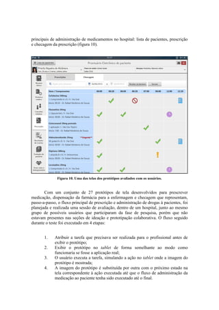 principais de administração de medicamentos no hospital: lista de pacientes, prescrição
e checagem da prescrição (figura 10).

Figura 10. Uma das telas dos protótipos avaliados com os usuários.

Com um conjunto de 27 protótipos de tela desenvolvidos para prescrever
medicação, dispensação da farmácia para a enfermagem e checagem que representam,
passo-a-passo, o fluxo principal de prescrição e administração de drogas à pacientes, foi
planejada e realizada uma sessão de avaliação, dentro de um hospital, junto ao mesmo
grupo de possíveis usuários que participaram da fase de pesquisa, porém que não
estavam presentes nas seções de ideação e prototipação colaborativa. O fluxo seguido
durante o teste foi executado em 4 etapas:
1.
2.
3.
4.

Atribuir a tarefa que precisava ser realizada para o profissional antes de
exibir o protótipo;
Exibir o protótipo no tablet de forma semelhante ao modo como
funcionaria se fosse a aplicação real;
O usuário executa a tarefa, simulando a ação no tablet onde a imagem do
protótipo é mostrada;
A imagem do protótipo é substituída por outra com o próximo estado na
tela correspondente à ação executada até que o fluxo de administração da
medicação ao paciente tenha sido executado até o final.

 