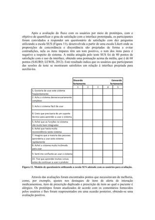 Após a avaliação do fluxo com os usuários por meio de protótipos, com o
objetivo de quantificar o grau de satisfação com a interface prototipada, os participantes
foram convidados a responder um questionário de satisfação com dez perguntas
utilizando a escala SUS (Figura 11), desenvolvida a partir de uma escala Likert onde as
proposições de concordância e discordância são projetadas de forma a evitar
contradições, nela os itens ímpares têm um tom positivo, o tom dos itens pares é
negativo a respeito do sistema. A média atingida pelo teste SUS foi de 80 pontos de
satisfação com o uso da interface, obtendo uma pontuação acima da média, que é de 68
pontos (SAURO; LEWIS, 2012). Este resultado indica que os usuários que participaram
das sessões de teste se mostraram satisfeitos em relação à interface projetada para
auxiliá-los.

Figura 11. Modelo de questionário utilizando a escala SUS adotado com os usuários para avaliação.

Através das avaliações foram encontrados pontos que necessitavam de melhoria,
como, por exemplo, ajustes nos destaques de itens de alerta de interação
medicamentosa, item de prescrição duplicado e prescrição de item ao qual o paciente é
alérgico. Os protótipos foram atualizados de acordo com os comentários fornecidos
pelos usuários e lhes foram reapresentados em uma ocasião posterior, obtendo-se uma
avaliação positiva.

 