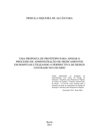 PRISCILA SIQUEIRA DE ALCÂNTARA

UMA PROPOSTA DE PROTÓTIPO PARA APOIAR O
PROCESSO DE ADMINISTRAÇÃO DE MEDICAMENTOS
EM HOSPITAIS UTILIZANDO A PERSPECTIVA DE DESIGN
CENTRADO NO USUÁRIO
Artigo
apresentado
ao
programa
de
Especialização Lato Sensu em Design de
Interação e Interfaces para Dispositivos Digitais
do Centro de Estudos e Sistemas Educacionais
do Recife – C.E.S.A.R, como requisito para a
obtenção do título de especialista em Design de
Interação e Interfaces para Dispositivos Digitais.
Orientação: Prof. Paulo Melo

Recife
2013

 