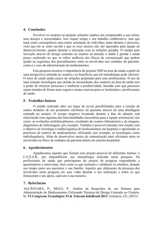 4. Conclusões
Envolver os usuários ao projetar soluções implica em compreender a sua rotina,
seus desejos e necessidades. Isso requer tempo e um trabalho colaborativo, mas que
trará como consequência uma maior satisfação do indivíduo, tanto durante o processo,
visto que ele se sente ouvido e que os seus anseios não são ignorados pela equipe de
desenvolvimento, quanto durante a interação com as soluções geradas. O campo para
inovação através do design centrado no usuário na atenção à saúde é grande e ainda
pouco explorado no que se refere melhoria dos fluxos de comunicação que podem
ajudar na segurança dos procedimentos entre os envolvidos nos cuidados do paciente,
como é o caso da administração de medicamentos.
Esta pesquisa mostrou a importância de projetar SSD na área da saúde a partir de
uma perspectiva centrada no usuário e os benefícios que tal metodologia pode oferecer.
O setor de saúde ainda carece de soluções projetadas para seus profissionais. O uso de
uma solução tecnológica que atenda às necessidades dos usuários na área da saúde tem
o poder de otimizar processos e melhorar a produtividade, fazendo com que pacientes
sejam tratados de forma mais segura e menos onerosa para as instituições e profissionais
de saúde.

5. Trabalhos futuros
O estudo realizado abre um leque de novas possibilidades para a criação de
outros módulos de um prontuário eletrônico do paciente através de uma abordagem
centrada no usuário. O escopo negativo levantado durante a fase de ideação está
relacionado com algumas das funcionalidades necessárias para a equipe assistencial, tais
como: as evoluções multidisciplinares, resultados de exames laboratoriais e de imagem,
diagnóstico de enfermagem, por exemplo. Também é possível estender este estudo com
o objetivo de investigar a malha logística de medicamentos em hospitais e aprofundar os
processos de rastreio de medicamentos, utilizando, por exemplo, as tecnologias como
radiofrequência. Além de desenvolver meios de comunicação mais eficientes entre os
envolvidos no fluxo de cuidados do paciente dentro do sistema hospitalar.

6. Agradecimentos
Agradecemos àqueles que fizeram este projeto possível de diferentes formas: o
C.E.S.A.R., por disponibilizar sua metodologia utilizada nesta pesquisa. Os
profissionais de saúde que participaram do projeto de pesquisa respondendo a
questionários e entrevistas, bem como os que testaram e validaram os artefatos, doando
seu tempo junto aos pacientes e sua família. Aqueles que abdicaram da presença dos
envolvidos nesta pesquisa em suas vidas durante a sua realização e todos os que
forneceram o seu apoio, cada um à sua maneira.

7. Referências
ALCÂNTARA, P., MELO, P.. Análise de Requisitos de um Sistema para
Administração de Medicamentos Utilizando Técnicas de Design Centrado no Usuário.
In: VI Congresso Tecnológico TI & Telecom InfoBrasil 2013. Fortaleza, CE, (2013).

 