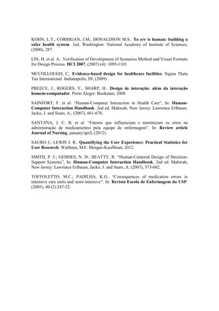 KOHN, L.T., CORRIGAN, J.M., DONALDSON M.S.. To err is human: building a
safer health system. 3ed. Washington: National Academy of Institute of Sciences,
(2000), 287.
LIN, H. et al. A.. Verification of Development of Scenarios Method and Visual Formats
for Design Process. HCI 2007, (2007) (4): 1095-1101.
MCCOLLOUGH, C.. Evidence-based design for healthcare facilities. Sigma Theta
Tau International. Indianapolis, IN, (2009).
PREECE, J., ROGERS, Y., SHARP, H.. Design de interação: além da interação
homem-computador. Porto Alegre: Bookman, 2008.
SAINFORT, F. et al. “Human-Computer Interaction in Health Care”, In: HumanComputer Interaction Handbook. 2nd ed. Mahwah, New Jersey: Lawrence Erlbaum,
Jacko, J. and Sears, A., (2007), 661-678.
SANTANA, J. C. B. et al. “Fatores que influenciam e minimizam os erros na
administração de medicamentos pela equipe de enfermagem”. In: Review article
Journal of Nursing, january/april, (2012).
SAURO J.; LEWIS J. R.. Quantifying the User Experience: Practical Statistics for
User Research. Waltham, MA: Morgan-Kauffman; 2012.
SMITH, P. J.; GEDDES, N. D.; BEATTY, R. “Human-Centered Design of DecisionSupport Systems”, In: Human-Computer Interaction Handbook. 2nd ed. Mahwah,
New Jersey: Lawrence Erlbaum, Jacko, J. and Sears, A. (2007), 573-602.
TOFFOLETTO, M.C.; PADILHA, K.G.. “Consequences of medication errors in
intensive care units and semi-intensive”. In: Revista Escola de Enfermagem da USP.
(2005), 40 (2):247-52.

 