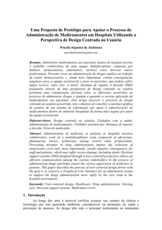 Uma Proposta de Protótipo para Apoiar o Processo de
Administração de Medicamentos em Hospitais Utilizando a
Perspectiva de Design Centrado no Usuário
Priscila Siqueira de Alcântara
priscilasalcantara@gmail.com

Resumo. Administrar medicamentos aos pacientes dentro do hospital envolve
o trabalho colaborativo de uma equipe multidisciplinar composta por
médicos, farmacêuticos, enfermeiros, técnicos entre diversos outros
profissionais. Prevenir erros na administração de drogas implica na redução
de custos desnecessários e, ainda mais importante, evitam consequências
negativas para a equipe assistencial e para os pacientes, que podem sofrer
danos severos, entre eles, a morte. Sistemas de suporte à decisão (SSD)
projetados através de uma perspectiva de design centrado no usuário
permitem uma comunicação eficiente entre os diferentes envolvidos no
processo de administrar drogas e ajudam a garantir a correta aplicação de
medicamentos aos pacientes. Este artigo descreve o processo de design
centrado no usuário percorrido com o objetivo de conceber a interface gráfica
de usuário de um sistema de informação que apoie a administração de
medicamentos dentro do ambiente hospitalar de forma mais segura por parte
da equipe assistencial.
Palavras-chave: Design centrado no usuário. Cuidados com a saúde.
Administração de medicamentos. Cuidados assistenciais. Sistemas de suporte
à decisão. Erros de medicação.
Abstract. Administration of medicines to patients in hospitals involves
collaborative work of a multidisciplinary team composed of physicians,
pharmacists, nurses, technicians among several other professionals.
Preventing mistakes in drug administration implies the reduction of
unnecessary costs and, more importantly, avoids negative consequences for
staff and patients, which may suffer severe damage, including death. Decision
support systems (DSS) designed through a user-centered perspective allows an
efficient communication among the various stakeholders in the process of
administering drugs and helps ensure the correct application of medicines to
patients. This paper describes the process of user-centered design driven with
the goal is to conceive a Graphical User Interface for an information system
to support the drugs administration more safely by the care team in the
hospital environment.
Keywords: User-centered design. Healthcare. Drug administration. Nursing
care. Decision support systems. Medication errors.

1. Introdução
Ao longo dos anos é possível verificar avanços nos campos de ciência e
tecnologia que tem permitido melhorias consideráveis na promoção da saúde e
prevenção de doenças. As drogas têm sido o principal instrumento no tratamento

 