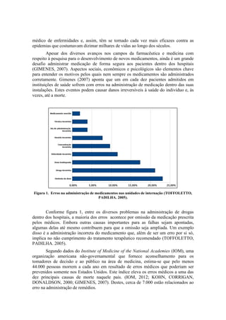 médico de enfermidades e, assim, têm se tornado cada vez mais eficazes contra as
epidemias que costumavam dizimar milhares de vidas ao longo dos séculos.
Apesar dos diversos avanços nos campos da farmacêutica e medicina com
respeito à pesquisa para o desenvolvimento de novos medicamentos, ainda é um grande
desafio administrar medicação de forma segura aos pacientes dentro dos hospitais
(GIMENES, 2007). Aspectos sociais, econômicos e psicológicos são elementos chave
para entender os motivos pelos quais nem sempre os medicamentos são administrados
corretamente. Gimenes (2007) aponta que um em cada dez pacientes admitidos em
instituições de saúde sofrem com erros na administração de medicação dentro das suas
instalações. Estes eventos podem causar danos irreversíveis à saúde do indivíduo e, às
vezes, até a morte.

Figura 1. Erros na administração de medicamentos nas unidades de internação (TOFFOLETTO,
PADILHA. 2005).

Conforme figura 1, entre os diversos problemas na administração de drogas
dentro dos hospitais, a maioria dos erros acontece por omissão da medicação prescrita
pelos médicos. Embora outras causas importantes para as falhas sejam apontadas,
algumas delas até mesmo contribuem para que a omissão seja ampliada. Um exemplo
disso é a administração incorreta do medicamento que, além de ser um erro por si só,
implica no não cumprimento do tratamento terapêutico recomendado (TOFFOLETTO,
PADILHA. 2005).
Segundo dados do Institute of Medicine of the National Academies (IOM), uma
organização americana não-governamental que fornece aconselhamento para os
tomadores de decisão e ao público na área de medicina, estima-se que pelo menos
44.000 pessoas morrem a cada ano em resultado de erros médicos que poderiam ser
prevenidos somente nos Estados Unidos. Este índice eleva os erros médicos a uma das
dez principais causas de morte naquele país. (IOM, 2012; KOHN, CORRIGAN,
DONALDSON, 2000; GIMENES, 2007). Destes, cerca de 7.000 estão relacionados ao
erro na administração de remédios.

 