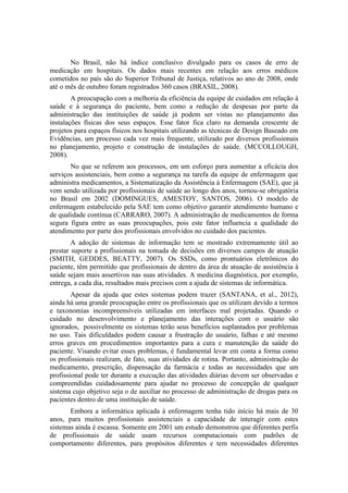 No Brasil, não há índice conclusivo divulgado para os casos de erro de
medicação em hospitais. Os dados mais recentes em relação aos erros médicos
cometidos no país são do Superior Tribunal de Justiça, relativos ao ano de 2008, onde
até o mês de outubro foram registrados 360 casos (BRASIL, 2008).
A preocupação com a melhoria da eficiência da equipe de cuidados em relação à
saúde e à segurança do paciente, bem como a redução de despesas por parte da
administração das instituições de saúde já podem ser vistas no planejamento das
instalações físicas dos seus espaços. Esse fator fica claro na demanda crescente de
projetos para espaços físicos nos hospitais utilizando as técnicas de Design Baseado em
Evidências, um processo cada vez mais frequente, utilizado por diversos profissionais
no planejamento, projeto e construção de instalações de saúde. (MCCOLLOUGH,
2008).
No que se referem aos processos, em um esforço para aumentar a eficácia dos
serviços assistenciais, bem como a segurança na tarefa da equipe de enfermagem que
administra medicamentos, a Sistematização da Assistência à Enfermagem (SAE), que já
vem sendo utilizada por profissionais de saúde ao longo dos anos, tornou-se obrigatória
no Brasil em 2002 (DOMINGUES, AMESTOY, SANTOS, 2006). O modelo de
enfermagem estabelecido pela SAE tem como objetivo garantir atendimento humano e
de qualidade contínua (CARRARO, 2007). A administração de medicamentos de forma
segura figura entre as suas preocupações, pois este fator influencia a qualidade do
atendimento por parte dos profissionais envolvidos no cuidado dos pacientes.
A adoção de sistemas de informação tem se mostrado extremamente útil ao
prestar suporte a profissionais na tomada de decisões em diversos campos de atuação
(SMITH, GEDDES, BEATTY, 2007). Os SSDs, como prontuários eletrônicos do
paciente, têm permitido que profissionais de dentro da área de atuação de assistência à
saúde sejam mais assertivos nas suas atividades. A medicina diagnóstica, por exemplo,
entrega, a cada dia, resultados mais precisos com a ajuda de sistemas de informática.
Apesar da ajuda que estes sistemas podem trazer (SANTANA, et al., 2012),
ainda há uma grande preocupação entre os profissionais que os utilizam devido a termos
e taxonomias incompreensíveis utilizadas em interfaces mal projetadas. Quando o
cuidado no desenvolvimento e planejamento das interações com o usuário são
ignorados, possivelmente os sistemas terão seus benefícios suplantados por problemas
no uso. Tais dificuldades podem causar a frustração do usuário, falhas e até mesmo
erros graves em procedimentos importantes para a cura e manutenção da saúde do
paciente. Visando evitar esses problemas, é fundamental levar em conta a forma como
os profissionais realizam, de fato, suas atividades de rotina. Portanto, administração do
medicamento, prescrição, dispensação da farmácia e todas as necessidades que um
profissional pode ter durante a execução das atividades diárias devem ser observadas e
compreendidas cuidadosamente para ajudar no processo de concepção de qualquer
sistema cujo objetivo seja o de auxiliar no processo de administração de drogas para os
pacientes dentro de uma instituição de saúde.
Embora a informática aplicada à enfermagem tenha tido início há mais de 30
anos, para muitos profissionais assistenciais a capacidade de interagir com estes
sistemas ainda é escassa. Somente em 2001 um estudo demonstrou que diferentes perfis
de profissionais de saúde usam recursos computacionais com padrões de
comportamento diferentes, para propósitos diferentes e tem necessidades diferentes

 