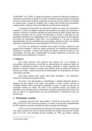 (SAINFORT, et al., 2007). E, apesar do aumento no número de fábricas de softwares e
instituições envolvidas em desenvolver meios eletrônicos para prescrição de medicação
como um caminho para aumentar a segurança do paciente, poucas soluções no mercado
de sistemas para a equipe de cuidados com a saúde estão focadas nas necessidades,
comportamento, contexto e fluxo de trabalho dos profissionais assistenciais.
A presença de transcrições de prescrições médicas por parte dos enfermeiros,
anotações e rasuras em páginas impressas de prontuários em papel, são constantes e
reduzem a eficácia de sistemas utilizados por profissionais de saúde. Grande parte das
inserções realizadas fora do sistema de informação é devido à utilização de uma
quantidade insuficiente de computadores fixos, em relação ao número de profissionais,
nos postos de enfermagem. Outro fator a ser considerado é o de que os sistemas
disponibilizados não são concebidos para necessidades, ambientes e fluxos de trabalho
específicos de prestadores do sistema hospitalar (CALLEN, et al., 2010).
Com base nos problemas levantados neste artigo até então, justifica-se uma
pesquisa para entender a rotina da equipe assistencial, que administra diretamente a
medicação ao paciente, e propor uma solução de suporte à decisão focada em suas
necessidades, de forma que a administração de drogas terapêuticas ao paciente seja
realizada de forma colaborativa e confiável.
1.1 Objetivos
Este artigo descreve uma pesquisa cujo objetivo foi o de entender as
necessidades dos profissionais envolvidos na administração de medicação dentro de
hospitais e instituições de saúde, a fim de projetar, prototipar e validar, seguindo um
processo de design centrado no usuário, uma interface para um sistema de suporte à
decisão que auxilie a tarefa assistencial de administração de medicamentos de forma
segura para o paciente.
Este artigo contém cinco seções além desta introdução e das referências.
Encontra-se estruturado da seguinte forma:
Na seção 2 são apresentadas as metodologias e métodos utilizados durante a
pesquisa que deu origem a este artigo. Em seguida, a seção 3 relata e discute os
resultados obtidos através da pesquisa explanada no artigo. A seção 4 conta com as
conclusões obtidas no estudo. Na seção 5 são sugeridos tópicos que podem ser
abordados como trabalhos futuros relacionados à pesquisa apresentada neste artigo. Por
fim, na seção 6, os agradecimentos aos que possibilitaram a realização do que será
descrito aqui.

2. Metodologia e métodos
A pesquisa descrita neste artigo adotou o Processo de Inovação C.E.S.A.R.
(PIC) (C.E.S.A.R, 2011) para sua execução. A escolha se deu devido à adaptabilidade
do PIC a projetos com temas, períodos de tempo e equipes diversificadas.
O PIC é um processo baseado em princípios de design centrado no usuário que
vem sendo utilizado com êxito no desenvolvimento de soluções para diversos clientes
pelo C.E.S.A.R1, uma instituição privada, fundada em 1996, que oferece soluções
1 www.cesar.org.br

 