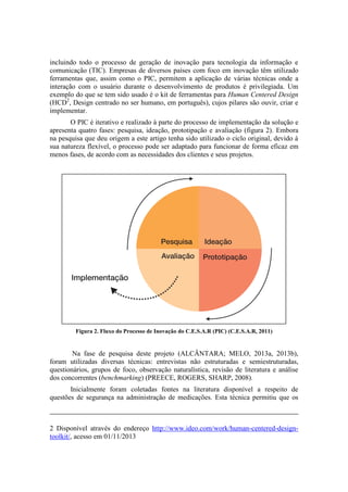 incluindo todo o processo de geração de inovação para tecnologia da informação e
comunicação (TIC). Empresas de diversos países com foco em inovação têm utilizado
ferramentas que, assim como o PIC, permitem a aplicação de várias técnicas onde a
interação com o usuário durante o desenvolvimento de produtos é privilegiada. Um
exemplo do que se tem sido usado é o kit de ferramentas para Human Centered Design
(HCD2, Design centrado no ser humano, em português), cujos pilares são ouvir, criar e
implementar.
O PIC é iterativo e realizado à parte do processo de implementação da solução e
apresenta quatro fases: pesquisa, ideação, prototipação e avaliação (figura 2). Embora
na pesquisa que deu origem a este artigo tenha sido utilizado o ciclo original, devido à
sua natureza flexível, o processo pode ser adaptado para funcionar de forma eficaz em
menos fases, de acordo com as necessidades dos clientes e seus projetos.

Figura 2. Fluxo do Processo de Inovação do C.E.S.A.R (PIC) (C.E.S.A.R, 2011)

Na fase de pesquisa deste projeto (ALCÂNTARA; MELO, 2013a, 2013b),
foram utilizadas diversas técnicas: entrevistas não estruturadas e semiestruturadas,
questionários, grupos de foco, observação naturalística, revisão de literatura e análise
dos concorrentes (benchmarking) (PREECE, ROGERS, SHARP, 2008).
Inicialmente foram coletadas fontes na literatura disponível a respeito de
questões de segurança na administração de medicações. Esta técnica permitiu que os

2 Disponível através do endereço http://www.ideo.com/work/human-centered-designtoolkit/, acesso em 01/11/2013

 