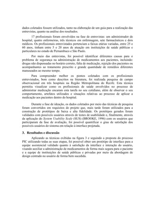 dados coletados fossem utilizados, tanto na elaboração de um guia para a realização das
entrevistas, quanto na análise dos resultados.
17 profissionais foram envolvidos na fase de entrevistas: um administrador de
hospital, quatro enfermeiras, três técnicos em enfermagem, sete farmacêuticos e dois
médicos. Os profissionais entrevistados pertenciam a faixas etárias variadas, entre 25 e
60 anos, tinham entre 5 e 20 anos de atuação em instituições de saúde públicas e
particulares no estado de Pernambuco e São Paulo.
Por meio das entrevistas, foi possível identificar diferentes causas para o
problema de segurança na administração de medicamentos aos pacientes, incluindo:
drogas não dispensadas no horário correto, falta de medicação, rejeição dos pacientes ou
acompanhantes ao tratamento prescrito e grande quantidade de remédios diferentes
manuseados ao mesmo tempo.
Para compreender melhor os pontos coletados com os profissionais
entrevistados, bom como descritos na literatura, foi realizada pesquisa de campo
observacional em três hospitais na Região Metropolitana do Recife. Esta técnica
permitiu visualizar como os profissionais de saúde envolvidos no processo de
administrar medicação encaram esta tarefa no seu cotidiano, além de observar o seu
comportamento, artefatos utilizados e situações relativas ao processo de aplicar a
medicação aos pacientes dentro do hospital.
Durante a fase de ideação, os dados coletados por meio das técnicas de pesquisa
foram convertidos em requisitos do projeto que, mais tarde foram utilizados para a
construção de protótipos de baixa e alta fidelidade. Os protótipos gerados foram
validados com possíveis usuários através de testes de usabilidade e, finalmente, através
da aplicação do System Usability Scale (SUS) (BROOKE, 1996) com os usuários que
participaram da fase de avaliação, foi possível quantificar o grau de satisfação dos
possíveis usuários do sistema em relação à interface projetada.

3. Resultados e discussão
Aplicando as técnicas exibidas na figura 3 e seguindo a proposta do processo
PIC utilizando todas as suas etapas, foi possível obter um protótipo de interface para a
equipe assistencial validado quanto à satisfação da interface e interação do usuário,
visando auxiliar a administração de medicamentos de forma mais segura para o paciente
e a equipe de instituições de saúde públicas e privadas por meio da abordagem de
design centrado no usuário de forma bem sucedida.

 
