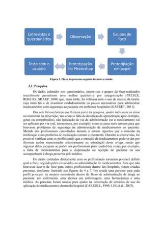 Entrevistas e
questionários

Observação

Grupos de
foco

Teste com o
usuário

Prototipação
no Photoshop

Prototipação
em papel

Figura 3. Fluxo do processo seguido durante o estudo.

3.1. Pesquisa
Os dados coletados nos questionários, entrevistas e grupos de foco realizados
inicialmente permitiram uma análise qualitativa por categorização (PREECE,
ROGERS, SHARP, 2008) que, mais tarde, foi refinada com o uso de análise da tarefa,
cuja meta foi a de examinar cuidadosamente os passos necessários para administrar
medicamentos com segurança ao paciente em ambiente hospitalar (GARRET, 2011).
Dos sete farmacêuticos que fizeram parte da pesquisa, quatro indicaram os erros
no momento da prescrição, tais como a falta da descrição da apresentação (por exemplo,
gotas ou comprimidos), não indicação de via de administração (se o medicamento vai
ser aplicado por via oral, intravenosa, por exemplo) como a causa mais comum para que
houvesse problemas de segurança na administração de medicamentos ao paciente.
Metade dos profissionais consultados durante o estudo reportou que a omissão da
medicação é um problema de medicação comum e recorrente. Durante as entrevistas, foi
possível verificar com os profissionais que a omissão de medicamentos pode se dar por
diversas razões mencionadas anteriormente na introdução deste artigo, sendo que
algumas delas escapam ao poder dos profissionais para resolvê-los como, por exemplo,
a falta de medicamentos para a dispensação ou rejeição do paciente ou seu
acompanhante à droga prescrita pelo médico.
Os dados coletados diretamente com os profissionais tornaram possível definir
qual o fluxo seguido pelos envolvidos na administração de medicamentos. Para que não
houvesse desvio de foco para outros profissionais dentro dos hospitais, foram criadas
personas, conforme ilustrado nas figuras de 4 a 7. Foi criada uma persona para cada
perfil principal de usuário encontrado dentro do fluxo de administração da droga ao
paciente: um enfermeiro, uma técnica em enfermagem, uma farmacêutica e uma
médica. As personas foram usadas para ajudar na construção de cenários de uso da
aplicação de medicamentos dentro do hospital (CARROLL, 1999; LIN et al., 2007).

 