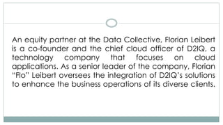 An equity partner at the Data Collective, Florian Leibert
is a co-founder and the chief cloud officer of D2IQ, a
technology company that focuses on cloud
applications. As a senior leader of the company, Florian
“Flo” Leibert oversees the integration of D2IQ’s solutions
to enhance the business operations of its diverse clients.
 