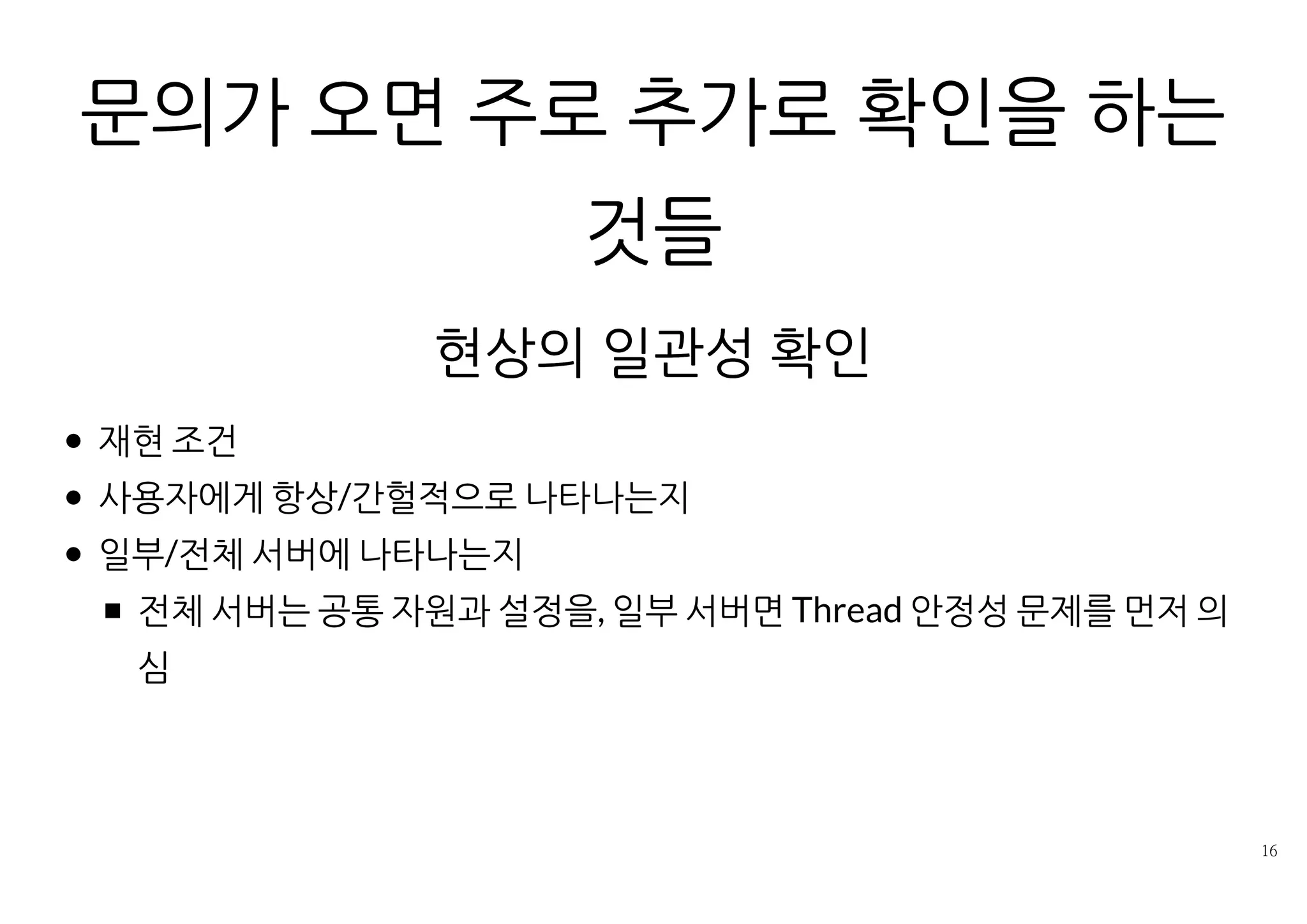 문의가 오면 주로 추가로 확인을 하는것들
현상의 일관성 확인
재현 조건
사용자에게 항상/간헐적으로 나타나는지
일부/전체 서버에 나타나는지
전체 서버는 공통 자원과 설정을, 일부 서버면 Thread 안정성 문제를
먼저 의심
 