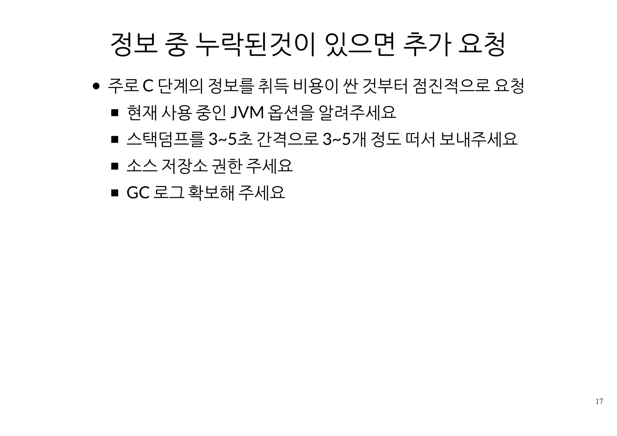 정보 중 누락된것이 있으면 추가 요청
주로 C단계의 정보를 취득 비용이 싼 것부터 점진적으로 요청
현재 사용 중인 JVM 옵션을 알려주세요
스택덤프를 3~5초 간격으로 3~5개 정도 떠서 보내주세요
소스 저장소 권한 주세요
GC 로그 확보해 주세요
 