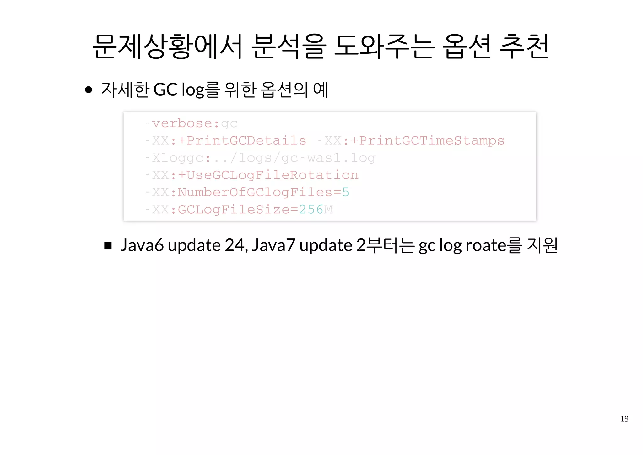 문제상황에서 분석을 도와주는 옵션 추천
자세한 GC log를 위한 옵션의 예
Java6 update 24, Java7 update 2부터는 gc log roate를 지원
- v e r b o s e : g c
- X X : + P r i n t G C D e t a i l s - X X : + P r i n t G C T i m e S t a m p s
- X l o g g c : . . / l o g s / g c - w a s 1 . l o g
- X X : + U s e G C L o g F i l e R o t a t i o n
- X X : N u m b e r O f G C l o g F i l e s = 5
- X X : G C L o g F i l e S i z e = 2 5 6 M
 