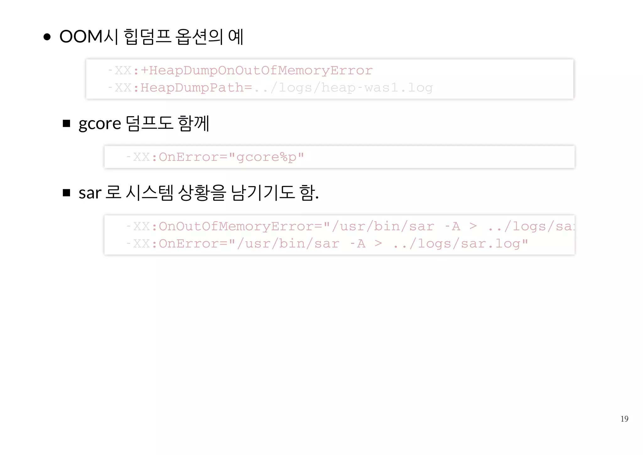 OOM시 힙덤프 옵션의 예
gcore 덤프도 함께
sar 로 시스템 상황을 남기기도 함.
- X X : + H e a p D u m p O n O u t O f M e m o r y E r r o r
- X X : H e a p D u m p P a t h = . . / l o g s / h e a p - w a s 1 . l o g
- X X : O n E r r o r = " g c o r e % p "
- X X : O n O u t O f M e m o r y E r r o r = " / u s r / b i n / s a r - A > . . / l o g s / s a r . l o g "
- X X : O n E r r o r = " / u s r / b i n / s a r - A > . . / l o g s / s a r . l o g "
 
