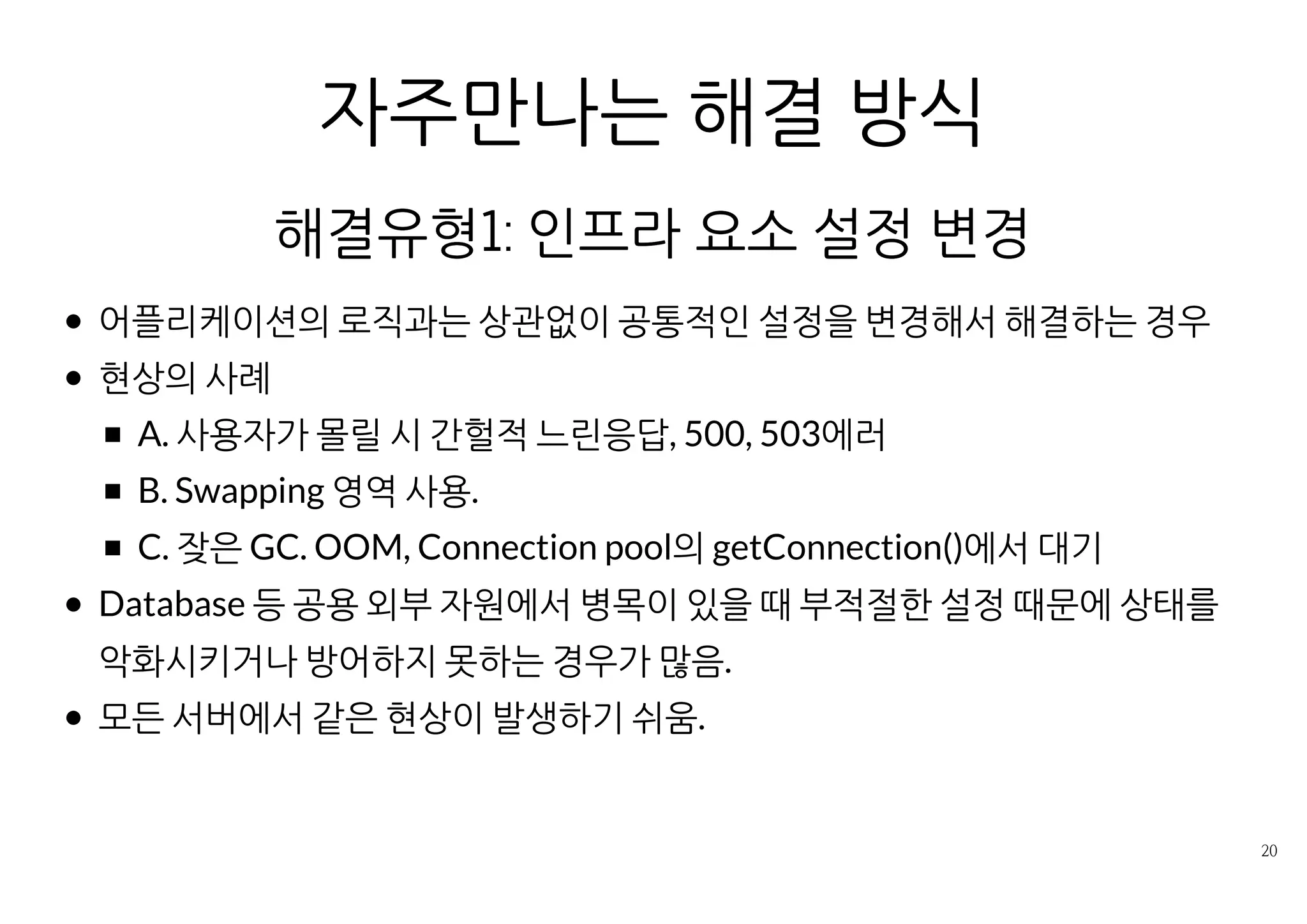 자주 만나는 해결 방식
해결유형1: 인프라 요소 설정 변경
어플리케이션의 로직과는 상관없이 공통적인 설정을 변경해서 해결하는
경우
현상의 사례
A. 사용자가 몰릴 시 간헐적 느린응답, 500, 503에러
B. Swapping 영역 사용.
C. 잦은 GC, OOM, Connection pool의 getConnection()에서 대기
Database 등 공용 외부 자원에서 병목이 있을 때 부적절한 설정 때문에
상태를 악화시키거나 방어하지 못하는 경우가 많음.
모든 서버에서 같은 현상이 발생하기 쉬움.
 