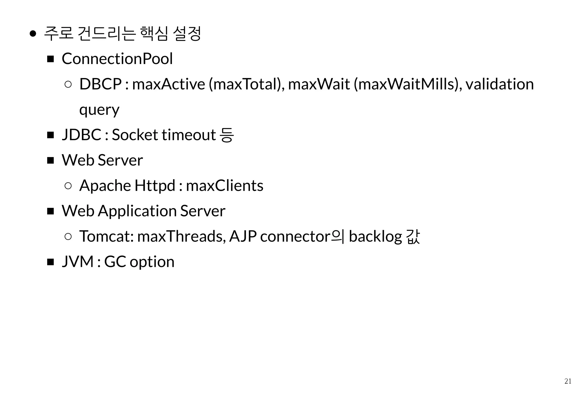 주로 건드리는 핵심 설정
ConnectionPool
DBCP : maxActive (maxTotal), maxWait (maxWaitMills),
validation query
JDBC : Socket timeout 등
Web Server
Apache Httpd : maxClients
Web Application Server
Tomcat: maxThreads, AJP connector의 backlog 값
JVM : GC option
 
