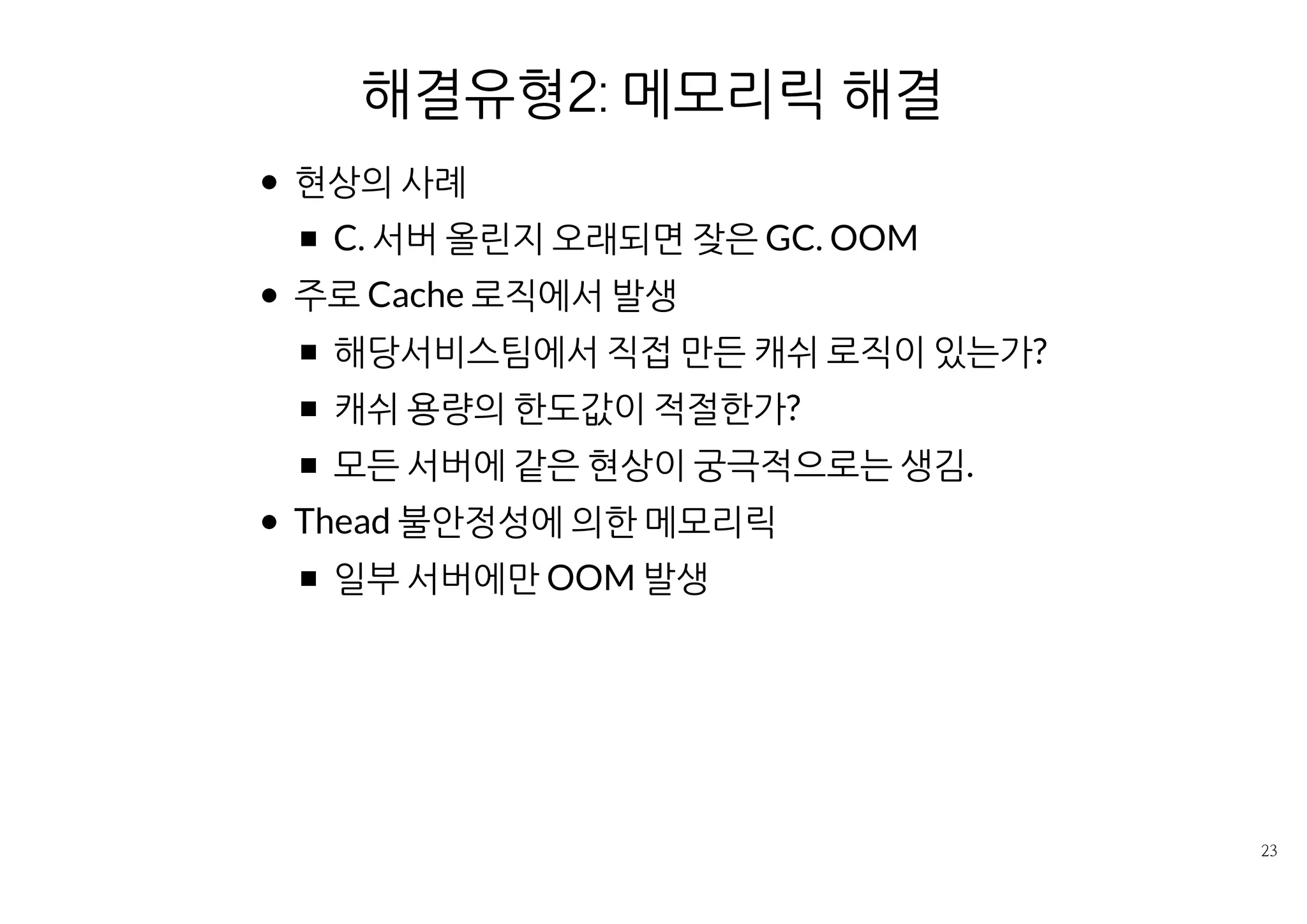 해결유형2: 메모리릭 경로 제거
현상의 사례
C. 서버 올린지 오래되면 잦은 GC. OOM
주로 Cache 로직에서 발생
해당서비스팀에서 직접 만든 캐쉬 로직이 있는가?
캐쉬 용량의 한도값이 적절한가?
모든 서버에 같은 현상이 궁극적으로는 생김.
Thead 불안정성에 의한 메모리릭
일부 서버에만 OOM 발생
 