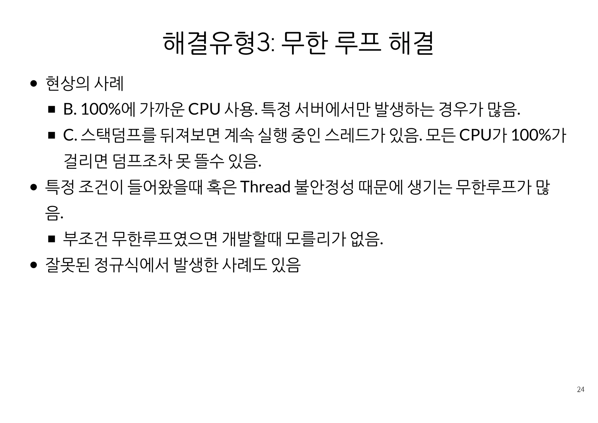 해결유형3: 무한 루프 경로 제거
현상의 사례
B. 100%에 가까운 CPU 사용. 특정 서버에서만 발생하는 경우가 많음.
C. 스택덤프를 뒤져보면 계속 실행 중인 스레드가 있음. 모든 CPU가
100%가 걸리면 덤프조차 못 뜰수 있음.
특정 조건이 들어왔을때 혹은 Thread 불안정성 때문에 생기는 무한루프
가 많음.
부조건 무한루프였으면 개발할때 모를리가 없음.
잘못된 정규식에서 발생한 사례도 있음
 