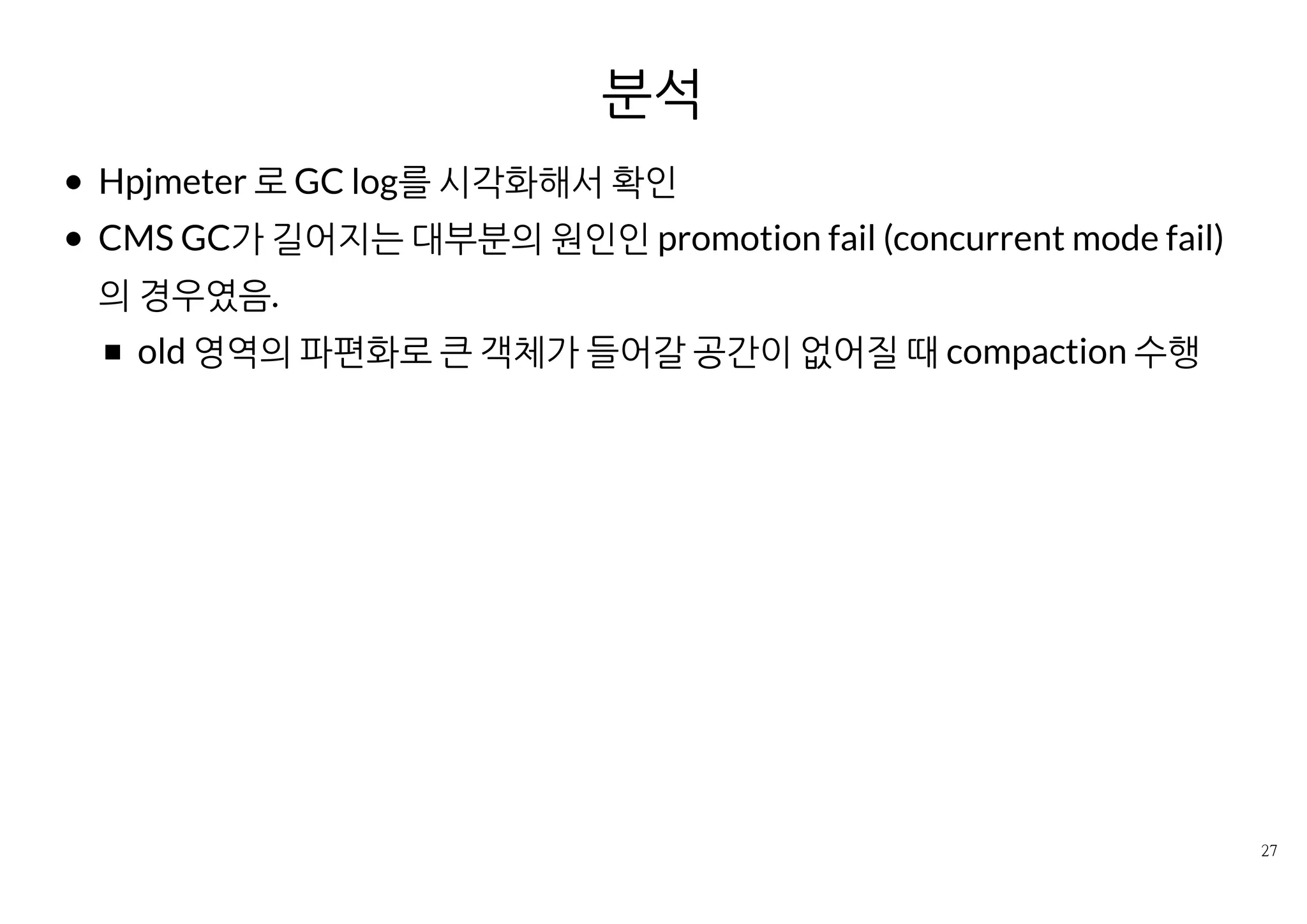 분석
Hpjmeter 로 GC log를 시각화해서 확인
CMS GC가 길어지는 대부분의 원인인 promotion fail (concurrent mode
fail)의 경우였음.
old 영역의 파편화로 큰 객체가 들어갈 공간이 없어질 때 compaction
수행
 