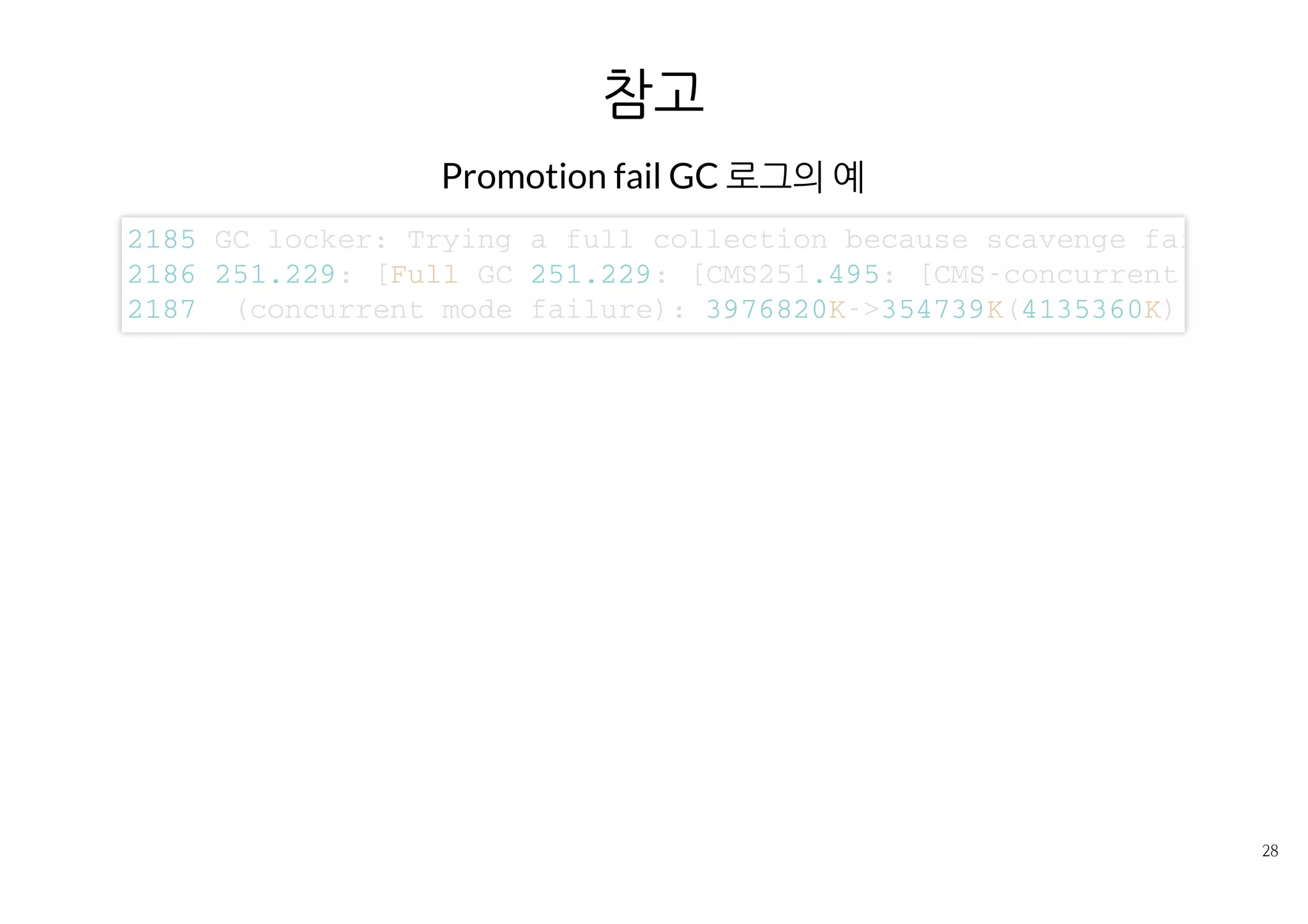 참고
Promotion fail GC 로그의 예
2 1 8 5 G C l o c k e r : T r y i n g a f u l l c o l l e c t i o n b e c a u s e s c a v e n g e f a i l e d
2 1 8 6 2 5 1 . 2 2 9 : [ F u l l G C 2 5 1 . 2 2 9 : [ C M S 2 5 1 . 4 9 5 : [ C M S - c o n c u r r e n t - m a r k :
2 1 8 7 ( c o n c u r r e n t m o d e f a i l u r e ) : 3 9 7 6 8 2 0 K - > 3 5 4 7 3 9 K ( 4 1 3 5 3 6 0 K ) ,
 