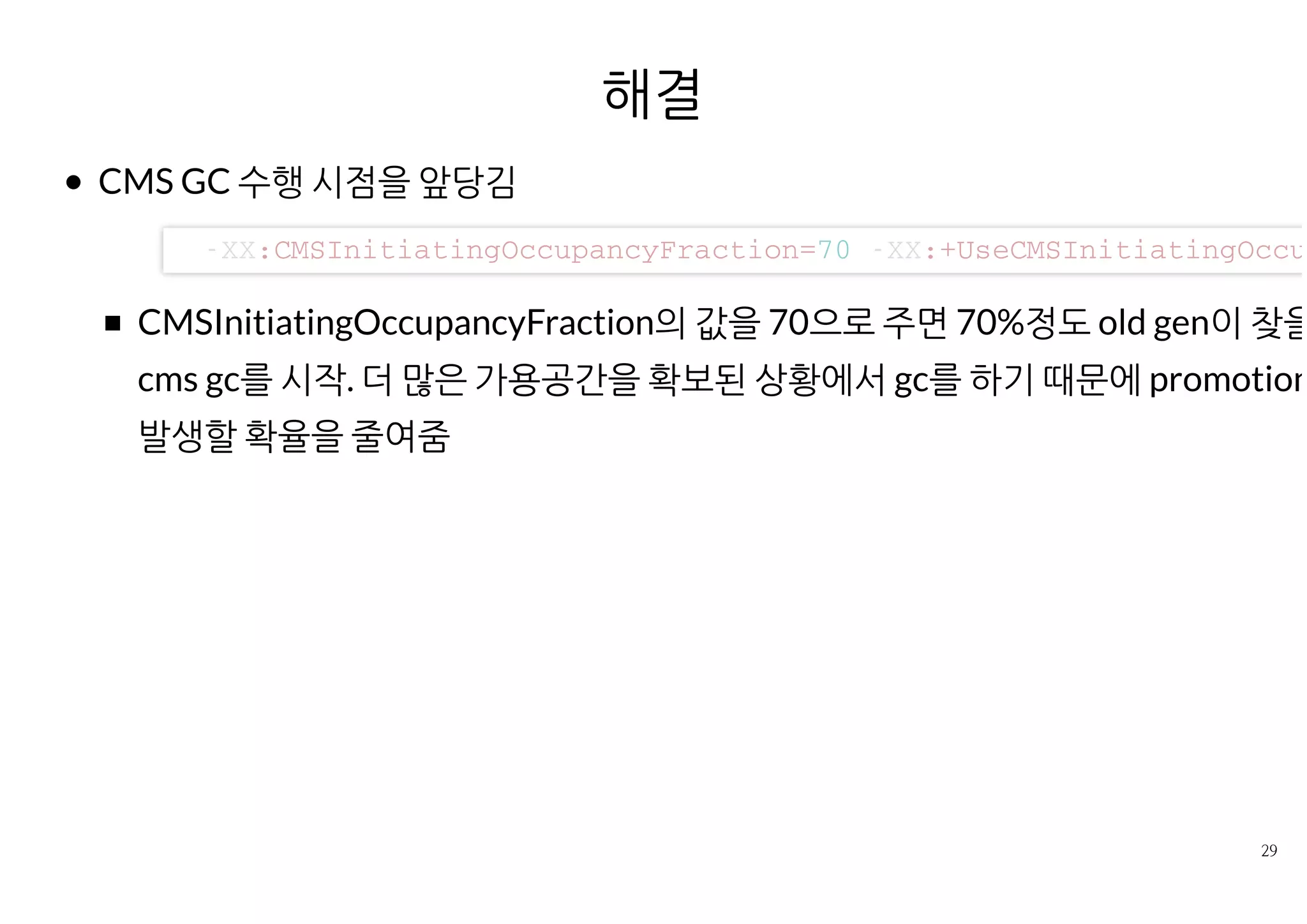 해결
CMS GC 수행 시점을 앞당김
CMSInitiatingOccupancyFraction의 값을 70으로 주면 70%정도 old gen이
을 경우 cms gc를 시작. 더 많은 가용공간을 확보된 상황에서 gc를 하기 때문
promotion fail이 발생할 확율을 줄여줌
- X X : C M S I n i t i a t i n g O c c u p a n c y F r a c t i o n = 7 0 - X X : + U s e C M S I n i t i a t i n g O c c u p
 