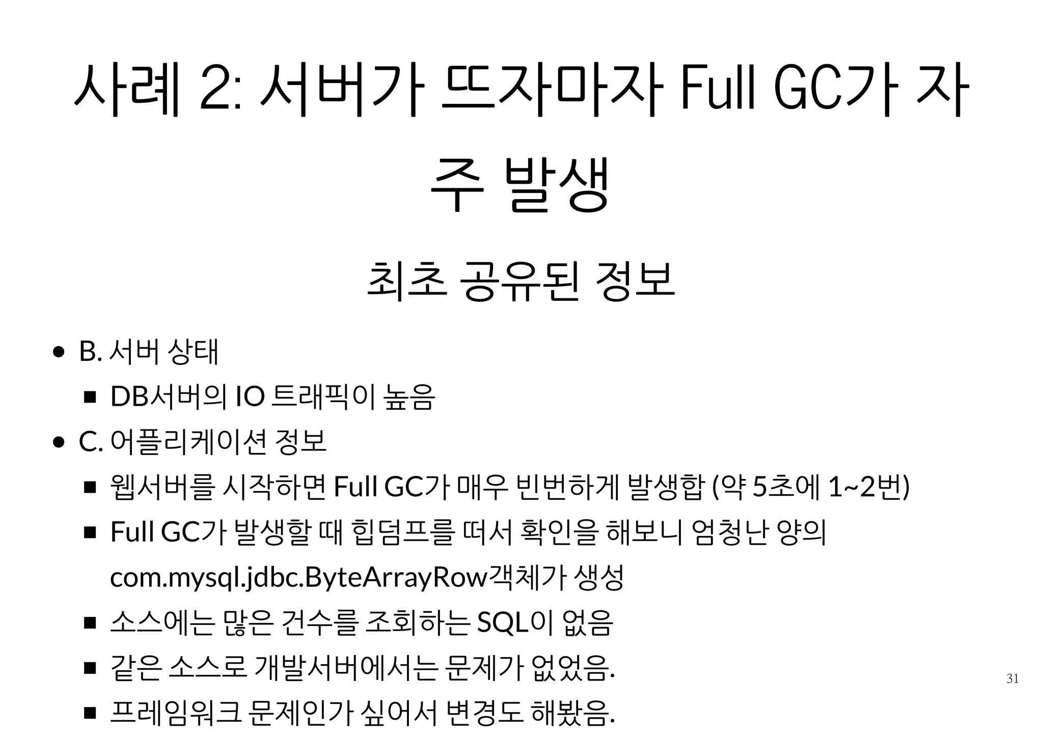 사례 2: 서버가 뜨자마자 FULL GC가 자주 발
생
최초 공유된 정보
B. 서버 상태
DB서버의 IO 트래픽이 높음
C. 어플리케이션 정보
웹서버를 시작하면 Full GC가 매우 빈번하게 발생합 (약 5초에 1~2번)
Full GC가 발생할 때 힙덤프를 떠서 확인을 해보니 엄청난 양의
com.mysql.jdbc.ByteArrayRow객체가 생성
소스에는 많은 건수를 조회하는 SQL이 없음
같은 소스로 개발서버에서는 문제가 없었음.
프레임워크 문제인가 싶어서 변경도 해봤음.
 