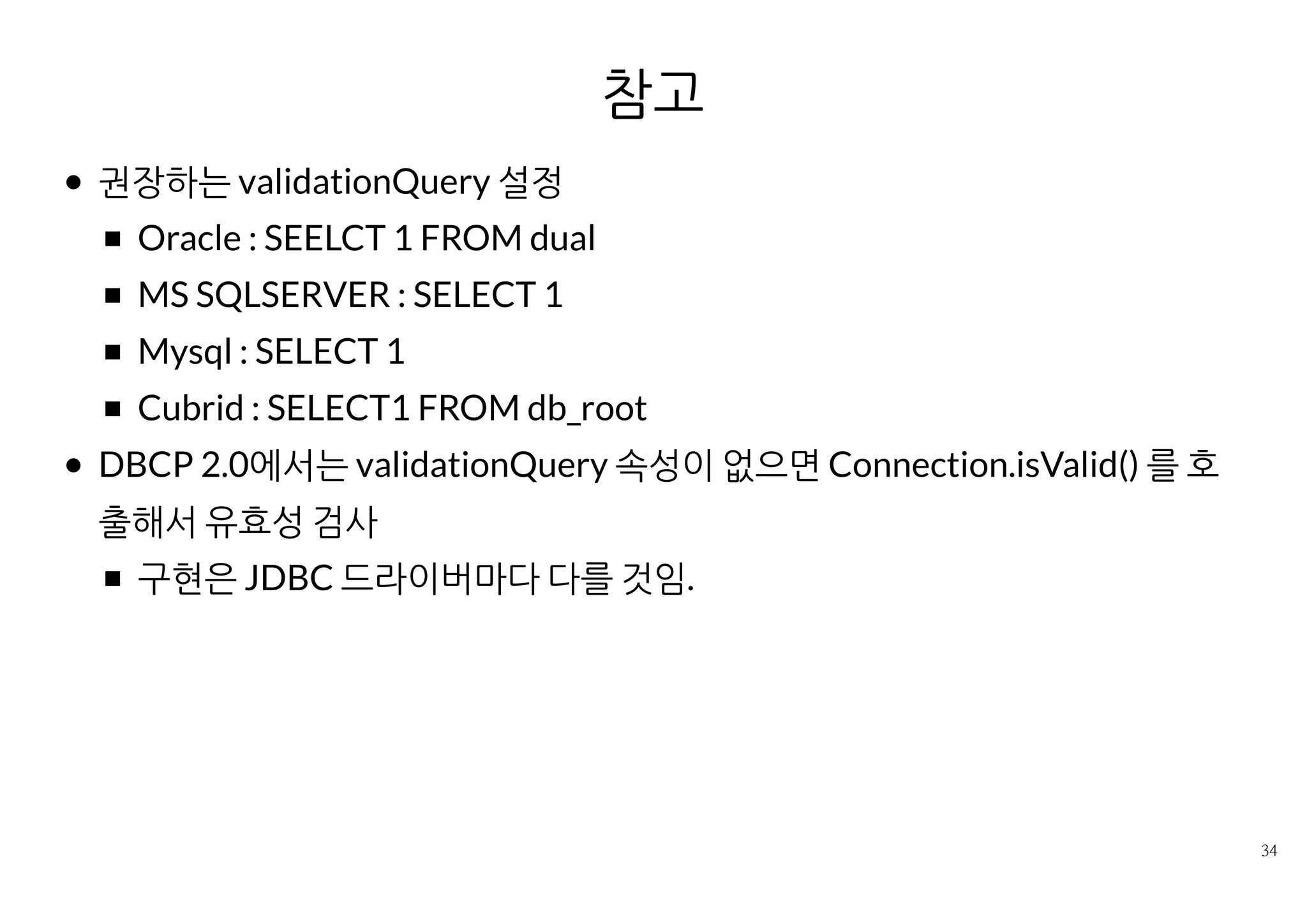 참고
권장하는 validationQuery 설정
Oracle : SEELCT 1 FROM dual
MS SQLSERVER : SELECT 1
Mysql : SELECT 1
Cubrid : SELECT1 FROM db_root
DBCP 2.0에서는 validationQuery 속성이 없으면 Connection.isValid()
를 호출해서 유효성 검사
구현은 JDBC 드라이버마다 다를 것임.
 