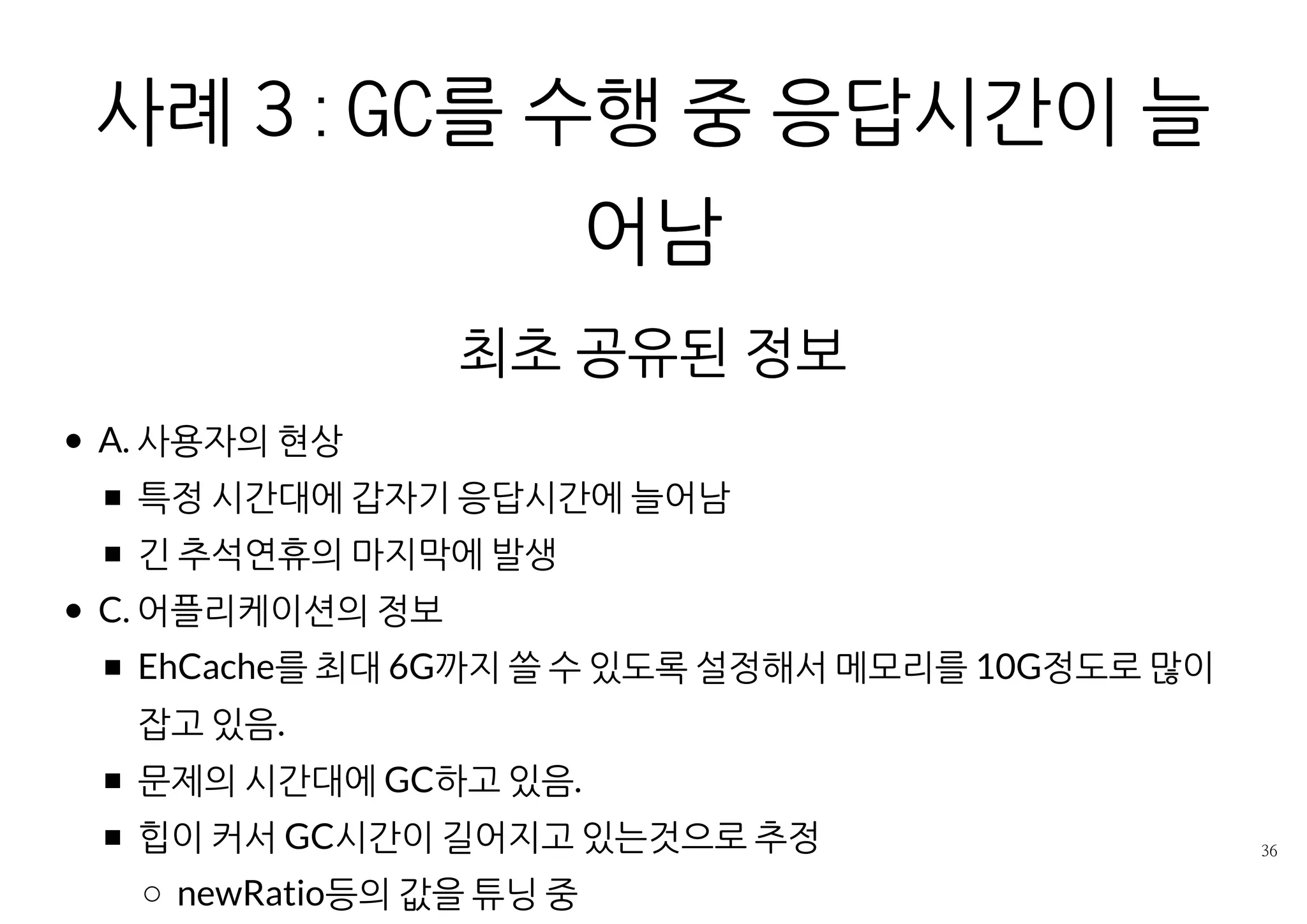 사례 3 : GC를 수행 중 응답시간이 늘어남
최초 공유된 정보
A. 사용자의 현상
특정 시간대에 갑자기 응답시간에 늘어남
긴 추석연휴의 마지막에 발생
C. 어플리케이션의 정보
EhCache를 최대 6G까지 쓸 수 있도록 설정해서 메모리를 10G정도로
많이 잡고 있음.
문제의 시간대에 GC하고 있음.
힙이 커서 GC시간이 길어지고 있는것으로 추정
newRatio등의 값을 튜닝 중
 